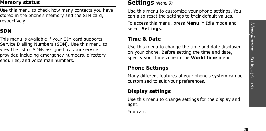 Menu functions    Settings (Menu 9)29Memory statusUse this menu to check how many contacts you have stored in the phone’s memory and the SIM card, respectively. SDNThis menu is available if your SIM card supports Service Dialling Numbers (SDN). Use this menu to view the list of SDNs assigned by your service provider, including emergency numbers, directory enquiries, and voice mail numbers.Settings (Menu 9)Use this menu to customize your phone settings. You can also reset the settings to their default values.To access this menu, press Menu in Idle mode and select Settings.Time &amp; DateUse this menu to change the time and date displayed on your phone. Before setting the time and date, specify your time zone in the World time menuPhone SettingsMany different features of your phone’s system can be customised to suit your preferences.Display settingsUse this menu to change settings for the display and light.You can: