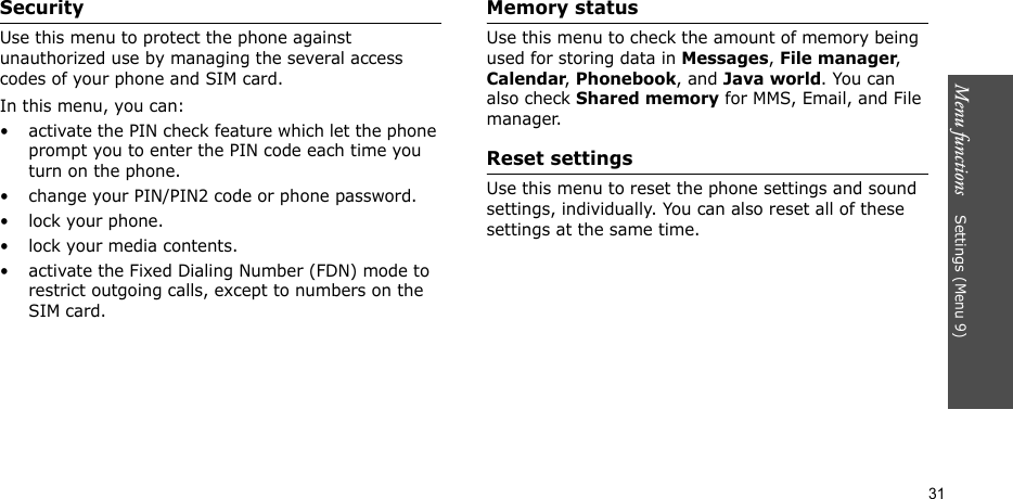 Menu functions    Settings (Menu 9)31SecurityUse this menu to protect the phone against unauthorized use by managing the several access codes of your phone and SIM card.In this menu, you can:• activate the PIN check feature which let the phone prompt you to enter the PIN code each time you turn on the phone.• change your PIN/PIN2 code or phone password. • lock your phone.• lock your media contents.• activate the Fixed Dialing Number (FDN) mode to restrict outgoing calls, except to numbers on the SIM card.Memory statusUse this menu to check the amount of memory being used for storing data in Messages, File manager, Calendar, Phonebook, and Java world. You can also check Shared memory for MMS, Email, and File manager.Reset settingsUse this menu to reset the phone settings and sound settings, individually. You can also reset all of these settings at the same time.