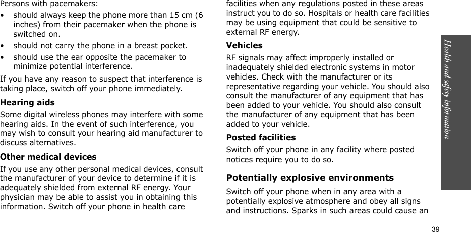 Health and safety information  39Persons with pacemakers:• should always keep the phone more than 15 cm (6 inches) from their pacemaker when the phone is switched on.• should not carry the phone in a breast pocket.• should use the ear opposite the pacemaker to minimize potential interference.If you have any reason to suspect that interference is taking place, switch off your phone immediately.Hearing aidsSome digital wireless phones may interfere with some hearing aids. In the event of such interference, you may wish to consult your hearing aid manufacturer to discuss alternatives.Other medical devicesIf you use any other personal medical devices, consult the manufacturer of your device to determine if it is adequately shielded from external RF energy. Your physician may be able to assist you in obtaining this information. Switch off your phone in health care facilities when any regulations posted in these areas instruct you to do so. Hospitals or health care facilities may be using equipment that could be sensitive to external RF energy.VehiclesRF signals may affect improperly installed or inadequately shielded electronic systems in motor vehicles. Check with the manufacturer or its representative regarding your vehicle. You should also consult the manufacturer of any equipment that has been added to your vehicle. You should also consult the manufacturer of any equipment that has been added to your vehicle.Posted facilitiesSwitch off your phone in any facility where posted notices require you to do so.Potentially explosive environmentsSwitch off your phone when in any area with a potentially explosive atmosphere and obey all signs and instructions. Sparks in such areas could cause an 