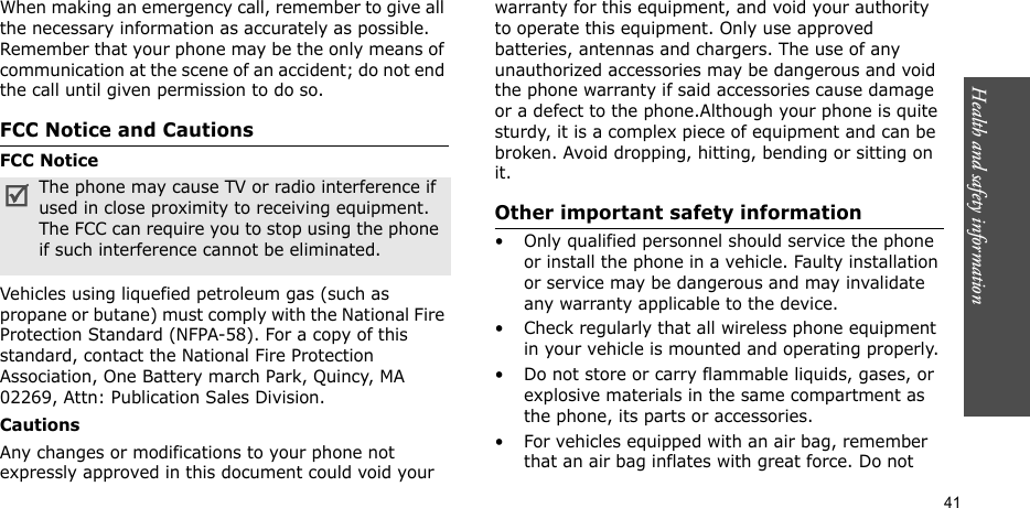 Health and safety information  41When making an emergency call, remember to give all the necessary information as accurately as possible. Remember that your phone may be the only means of communication at the scene of an accident; do not end the call until given permission to do so.FCC Notice and CautionsFCC NoticeVehicles using liquefied petroleum gas (such as propane or butane) must comply with the National Fire Protection Standard (NFPA-58). For a copy of this standard, contact the National Fire Protection Association, One Battery march Park, Quincy, MA 02269, Attn: Publication Sales Division.CautionsAny changes or modifications to your phone not expressly approved in this document could void your warranty for this equipment, and void your authority to operate this equipment. Only use approved batteries, antennas and chargers. The use of any unauthorized accessories may be dangerous and void the phone warranty if said accessories cause damage or a defect to the phone.Although your phone is quite sturdy, it is a complex piece of equipment and can be broken. Avoid dropping, hitting, bending or sitting on it.Other important safety information• Only qualified personnel should service the phone or install the phone in a vehicle. Faulty installation or service may be dangerous and may invalidate any warranty applicable to the device.• Check regularly that all wireless phone equipment in your vehicle is mounted and operating properly.• Do not store or carry flammable liquids, gases, or explosive materials in the same compartment as the phone, its parts or accessories.• For vehicles equipped with an air bag, remember that an air bag inflates with great force. Do not The phone may cause TV or radio interference if used in close proximity to receiving equipment. The FCC can require you to stop using the phone if such interference cannot be eliminated.