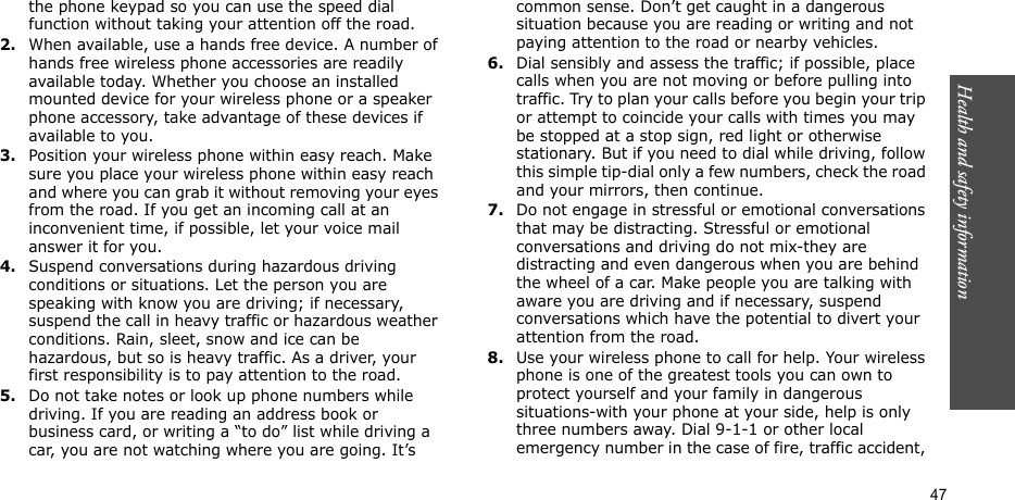 Health and safety information  47the phone keypad so you can use the speed dial function without taking your attention off the road.2.When available, use a hands free device. A number of hands free wireless phone accessories are readily available today. Whether you choose an installed mounted device for your wireless phone or a speaker phone accessory, take advantage of these devices if available to you.3.Position your wireless phone within easy reach. Make sure you place your wireless phone within easy reach and where you can grab it without removing your eyes from the road. If you get an incoming call at an inconvenient time, if possible, let your voice mail answer it for you.4.Suspend conversations during hazardous driving conditions or situations. Let the person you are speaking with know you are driving; if necessary, suspend the call in heavy traffic or hazardous weather conditions. Rain, sleet, snow and ice can be hazardous, but so is heavy traffic. As a driver, your first responsibility is to pay attention to the road.5.Do not take notes or look up phone numbers while driving. If you are reading an address book or business card, or writing a “to do” list while driving a car, you are not watching where you are going. It’s common sense. Don’t get caught in a dangerous situation because you are reading or writing and not paying attention to the road or nearby vehicles.6.Dial sensibly and assess the traffic; if possible, place calls when you are not moving or before pulling into traffic. Try to plan your calls before you begin your trip or attempt to coincide your calls with times you may be stopped at a stop sign, red light or otherwise stationary. But if you need to dial while driving, follow this simple tip-dial only a few numbers, check the road and your mirrors, then continue.7.Do not engage in stressful or emotional conversations that may be distracting. Stressful or emotional conversations and driving do not mix-they are distracting and even dangerous when you are behind the wheel of a car. Make people you are talking with aware you are driving and if necessary, suspend conversations which have the potential to divert your attention from the road.8.Use your wireless phone to call for help. Your wireless phone is one of the greatest tools you can own to protect yourself and your family in dangerous situations-with your phone at your side, help is only three numbers away. Dial 9-1-1 or other local emergency number in the case of fire, traffic accident, 