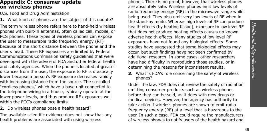 Health and safety information  49Appendix C: consumer updateon wireless phonesU.S. Food and Drug Administration1.What kinds of phones are the subject of this update?The term wireless phone refers here to hand-held wireless phones with built-in antennas, often called cell, mobile, or PCS phones. These types of wireless phones can expose the user to measurable radio frequency energy (RF) because of the short distance between the phone and the user s head. These RF exposures are limited by Federal Communications Commission safety guidelines that were developed with the advice of FDA and other federal health and safety agencies. When the phone is located at greater distances from the user, the exposure to RF is drastically lower because a person’s RF exposure decreases rapidly with increasing distance from the source. The so-called “cordless phones,” which have a base unit connected to the telephone wiring in a house, typically operate at far lower power levels, and thus produce RF exposures well within the FCC’s compliance limits.2.Do wireless phones pose a health hazard?The available scientific evidence does not show that any health problems are associated with using wireless phones. There is no proof, however, that wireless phones are absolutely safe. Wireless phones emit low levels of radio frequency energy (RF) in the microwave range while being used. They also emit very low levels of RF when in the stand-by mode. Whereas high levels of RF can produce health effects (by heating tissue), exposure to low level RF that does not produce heating effects causes no known adverse health effects. Many studies of low level RF exposures have not found any biological effects. Some studies have suggested that some biological effects may occur, but such findings have not been confirmed by additional research. In some cases, other researchers have had difficulty in reproducing those studies, or in determining the reasons for inconsistent results.3.What is FDA’s role concerning the safety of wireless phones?Under the law, FDA does not review the safety of radiation emitting consumer products such as wireless phones before they can be sold, as it does with new drugs or medical devices. However, the agency has authority to take action if wireless phones are shown to emit radio frequency energy (RF) at a level that is hazardous to the user. In such a case, FDA could require the manufacturers of wireless phones to notify users of the health hazard and 