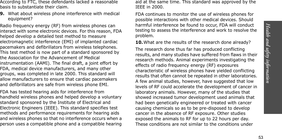Health and safety information  53According to FTC, these defendants lacked a reasonable basis to substantiate their claim.9.What about wireless phone interference with medical equipment?Radio frequency energy (RF) from wireless phones can interact with some electronic devices. For this reason, FDA helped develop a detailed test method to measure electromagnetic interference (EMI) of implanted cardiac pacemakers and defibrillators from wireless telephones. This test method is now part of a standard sponsored by the Association for the Advancement of Medical instrumentation (AAMI). The final draft, a joint effort by FDA, medical device manufacturers, and many other groups, was completed in late 2000. This standard will allow manufacturers to ensure that cardiac pacemakers and defibrillators are safe from wireless phone EMI.FDA has tested hearing aids for interference from handheld wireless phones and helped develop a voluntary standard sponsored by the Institute of Electrical and Electronic Engineers (IEEE). This standard specifies test methods and performance requirements for hearing aids and wireless phones so that no interference occurs when a person uses a compatible phone and a compatible hearing aid at the same time. This standard was approved by the IEEE in 2000.FDA continues to monitor the use of wireless phones for possible interactions with other medical devices. Should harmful interference be found to occur, FDA will conduct testing to assess the interference and work to resolve the problem.10.What are the results of the research done already?The research done thus far has produced conflicting results, and many studies have suffered from flaws in their research methods. Animal experiments investigating the effects of radio frequency energy (RF) exposures characteristic of wireless phones have yielded conflicting results that often cannot be repeated in other laboratories. A few animal studies, however, have suggested that low levels of RF could accelerate the development of cancer in laboratory animals. However, many of the studies that showed increased tumor development used animals that had been genetically engineered or treated with cancer causing chemicals so as to be pre-disposed to develop cancer in the absence of RF exposure. Other studies exposed the animals to RF for up to 22 hours per day. These conditions are not similar to the conditions under 