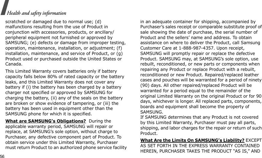 56Health and safety informationscratched or damaged due to normal use; (d) malfunctions resulting from the use of Product in conjunction with accessories, products, or ancillary/peripheral equipment not furnished or approved by SAMSUNG; (e) defects or damage from improper testing, operation, maintenance, installation, or adjustment; (f) installation, maintenance, and service of Product, or (g) Product used or purchased outside the United States or Canada. This Limited Warranty covers batteries only if battery capacity falls below 80% of rated capacity or the battery leaks, and this Limited Warranty does not cover any battery if (i) the battery has been charged by a battery charger not specified or approved by SAMSUNG for charging the battery, (ii) any of the seals on the battery are broken or show evidence of tampering, or (iii) the battery has been used in equipment other than the SAMSUNG phone for which it is specified. What are SAMSUNG’s Obligations?  During the applicable warranty period, SAMSUNG will repair or replace, at SAMSUNG’s sole option, without charge to Purchaser, any defective component part of Product. To obtain service under this Limited Warranty, Purchaser must return Product to an authorized phone service facility in an adequate container for shipping, accompanied by Purchaser’s sales receipt or comparable substitute proof of sale showing the date of purchase, the serial number of Product and the sellers’ name and address. To obtain assistance on where to deliver the Product, call Samsung Customer Care at 1-888-987-4357. Upon receipt, SAMSUNG will promptly repair or replace the defective Product. SAMSUNG may, at SAMSUNG’s sole option, use rebuilt, reconditioned, or new parts or components when repairing any Product or replace Product with a rebuilt, reconditioned or new Product. Repaired/replaced leather cases and pouches will be warranted for a period of ninety (90) days. All other repaired/replaced Product will be warranted for a period equal to the remainder of the original Limited Warranty on the original Product or for 90 days, whichever is longer. All replaced parts, components, boards and equipment shall become the property of SAMSUNG. If SAMSUNG determines that any Product is not covered by this Limited Warranty, Purchaser must pay all parts, shipping, and labor charges for the repair or return of such Product. What Are the Limits On SAMSUNG’s Liability? EXCEPT AS SET FORTH IN THE EXPRESS WARRANTY CONTAINED HEREIN, PURCHASER TAKES THE PRODUCT “AS IS,” AND 