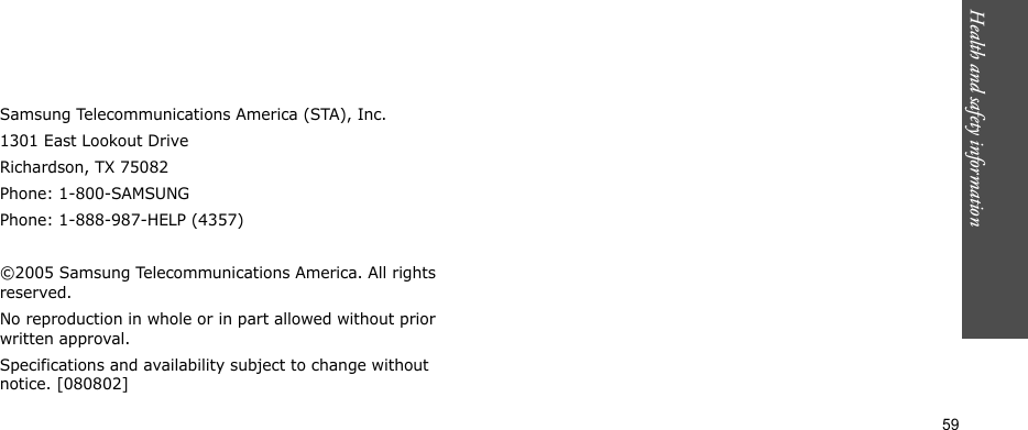 Health and safety information  59Samsung Telecommunications America (STA), Inc.1301 East Lookout DriveRichardson, TX 75082Phone: 1-800-SAMSUNGPhone: 1-888-987-HELP (4357) ©2005 Samsung Telecommunications America. All rights reserved.No reproduction in whole or in part allowed without prior written approval.Specifications and availability subject to change without notice. [080802]