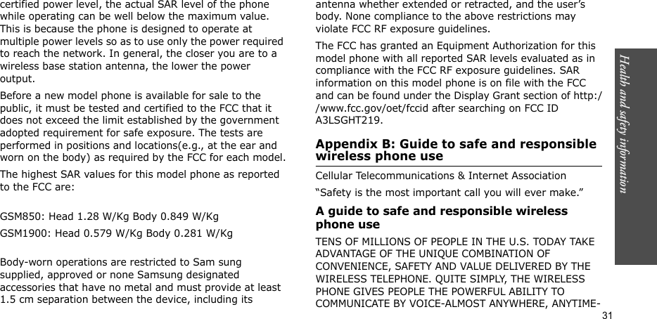Health and safety information  31certified power level, the actual SAR level of the phone while operating can be well below the maximum value. This is because the phone is designed to operate at multiple power levels so as to use only the power required to reach the network. In general, the closer you are to a wireless base station antenna, the lower the power output.Before a new model phone is available for sale to the public, it must be tested and certified to the FCC that it does not exceed the limit established by the government adopted requirement for safe exposure. The tests are performed in positions and locations(e.g., at the ear and worn on the body) as required by the FCC for each model.The highest SAR values for this model phone as reported to the FCC are:GSM850: Head 1.28 W/Kg Body 0.849 W/KgGSM1900: Head 0.579 W/Kg Body 0.281 W/KgBody-worn operations are restricted to Sam sung supplied, approved or none Samsung designated accessories that have no metal and must provide at least 1.5 cm separation between the device, including its antenna whether extended or retracted, and the user’s body. None compliance to the above restrictions may violate FCC RF exposure guidelines.The FCC has granted an Equipment Authorization for this model phone with all reported SAR levels evaluated as in compliance with the FCC RF exposure guidelines. SAR information on this model phone is on file with the FCC and can be found under the Display Grant section of http://www.fcc.gov/oet/fccid after searching on FCC ID A3LSGHT219.Appendix B: Guide to safe and responsible wireless phone useCellular Telecommunications &amp; Internet Association“Safety is the most important call you will ever make.”A guide to safe and responsible wireless phone useTENS OF MILLIONS OF PEOPLE IN THE U.S. TODAY TAKE ADVANTAGE OF THE UNIQUE COMBINATION OF CONVENIENCE, SAFETY AND VALUE DELIVERED BY THE WIRELESS TELEPHONE. QUITE SIMPLY, THE WIRELESS PHONE GIVES PEOPLE THE POWERFUL ABILITY TO COMMUNICATE BY VOICE-ALMOST ANYWHERE, ANYTIME-