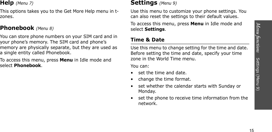 Menu functions    Settings (Menu 9)15Help (Menu 7)This options takes you to the Get More Help menu in t-zones.Phonebook (Menu 8)You can store phone numbers on your SIM card and in your phone’s memory. The SIM card and phone’s memory are physically separate, but they are used as a single entity called Phonebook.To access this menu, press Menu in Idle mode and select Phonebook.Settings (Menu 9)Use this menu to customize your phone settings. You can also reset the settings to their default values.To access this menu, press Menu in Idle mode and select Settings.Time &amp; DateUse this menu to change setting for the time and date. Before setting the time and date, specify your time zone in the World Time menu.You can:• set the time and date.• change the time format.• set whether the calendar starts with Sunday or Monday.• set the phone to receive time information from the network.
