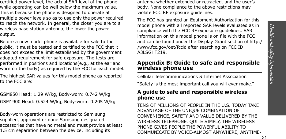 Health and safety information  31certified power level, the actual SAR level of the phone while operating can be well below the maximum value. This is because the phone is designed to operate at multiple power levels so as to use only the power required to reach the network. In general, the closer you are to a wireless base station antenna, the lower the power output.Before a new model phone is available for sale to the public, it must be tested and certified to the FCC that it does not exceed the limit established by the government adopted requirement for safe exposure. The tests are performed in positions and locations(e.g., at the ear and worn on the body) as required by the FCC for each model.The highest SAR values for this model phone as reported to the FCC are:GSM850 Head: 1.29 W/kg, Body-worn: 0.742 W/kgGSM1900 Head: 0.524 W/kg, Body-worn: 0.205 W/kgBody-worn operations are restricted to Sam sung supplied, approved or none Samsung designated accessories that have no metal and must provide at least 1.5 cm separation between the device, including its antenna whether extended or retracted, and the user’s body. None compliance to the above restrictions may violate FCC RF exposure guidelines.The FCC has granted an Equipment Authorization for this model phone with all reported SAR levels evaluated as in compliance with the FCC RF exposure guidelines. SAR information on this model phone is on file with the FCC and can be found under the Display Grant section of http://www.fcc.gov/oet/fccid after searching on FCC ID A3LSGHT219.Appendix B: Guide to safe and responsible wireless phone useCellular Telecommunications &amp; Internet Association“Safety is the most important call you will ever make.”A guide to safe and responsible wireless phone useTENS OF MILLIONS OF PEOPLE IN THE U.S. TODAY TAKE ADVANTAGE OF THE UNIQUE COMBINATION OF CONVENIENCE, SAFETY AND VALUE DELIVERED BY THE WIRELESS TELEPHONE. QUITE SIMPLY, THE WIRELESS PHONE GIVES PEOPLE THE POWERFUL ABILITY TO COMMUNICATE BY VOICE-ALMOST ANYWHERE, ANYTIME-