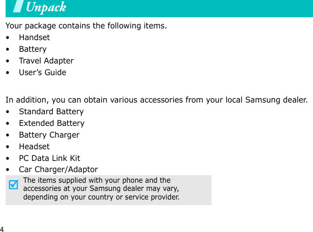 4UnpackYour package contains the following items.•Handset• Battery•Travel Adapter•User’s GuideIn addition, you can obtain various accessories from your local Samsung dealer.•Standard Battery• Extended Battery• Battery Charger•Headset• PC Data Link Kit• Car Charger/AdaptorThe items supplied with your phone and the accessories at your Samsung dealer may vary, depending on your country or service provider.Your phone