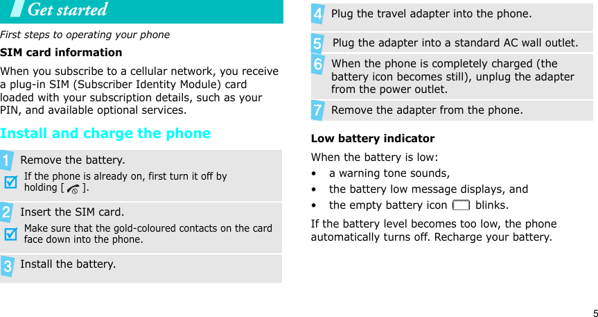5Get startedFirst steps to operating your phoneSIM card informationWhen you subscribe to a cellular network, you receive a plug-in SIM (Subscriber Identity Module) card loaded with your subscription details, such as your PIN, and available optional services.Install and charge the phoneLow battery indicatorWhen the battery is low:• a warning tone sounds,• the battery low message displays, and• the empty battery icon   blinks.If the battery level becomes too low, the phone automatically turns off. Recharge your battery. Remove the battery.If the phone is already on, first turn it off by holding [ ].Insert the SIM card.Make sure that the gold-coloured contacts on the card face down into the phone.Install the battery.  Plug the travel adapter into the phone.       Plug the adapter into a standard AC wall outlet. When the phone is completely charged (the battery icon becomes still), unplug the adapter from the power outlet.Remove the adapter from the phone.