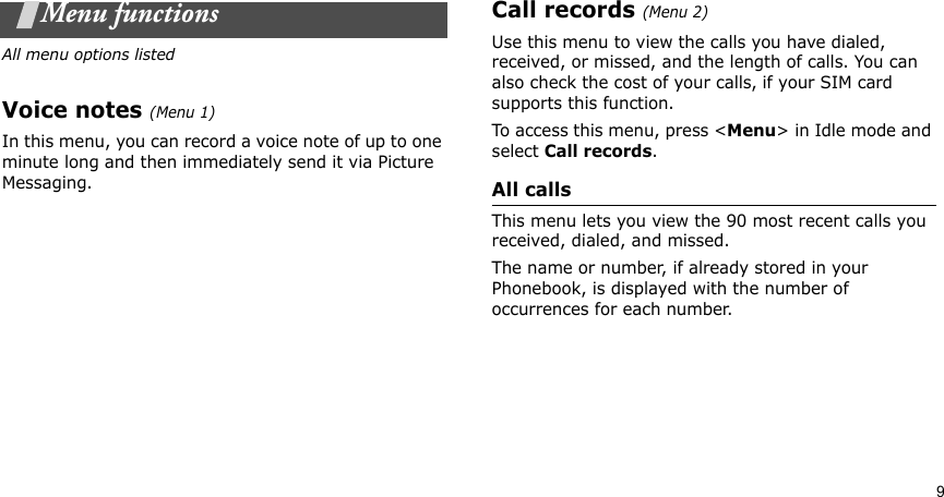 9Menu functionsAll menu options listedVoice notes (Menu 1)In this menu, you can record a voice note of up to one minute long and then immediately send it via Picture Messaging.Call records (Menu 2)Use this menu to view the calls you have dialed, received, or missed, and the length of calls. You can also check the cost of your calls, if your SIM card supports this function.To access this menu, press &lt;Menu&gt; in Idle mode and select Call records.All callsThis menu lets you view the 90 most recent calls you received, dialed, and missed. The name or number, if already stored in your Phonebook, is displayed with the number of occurrences for each number.