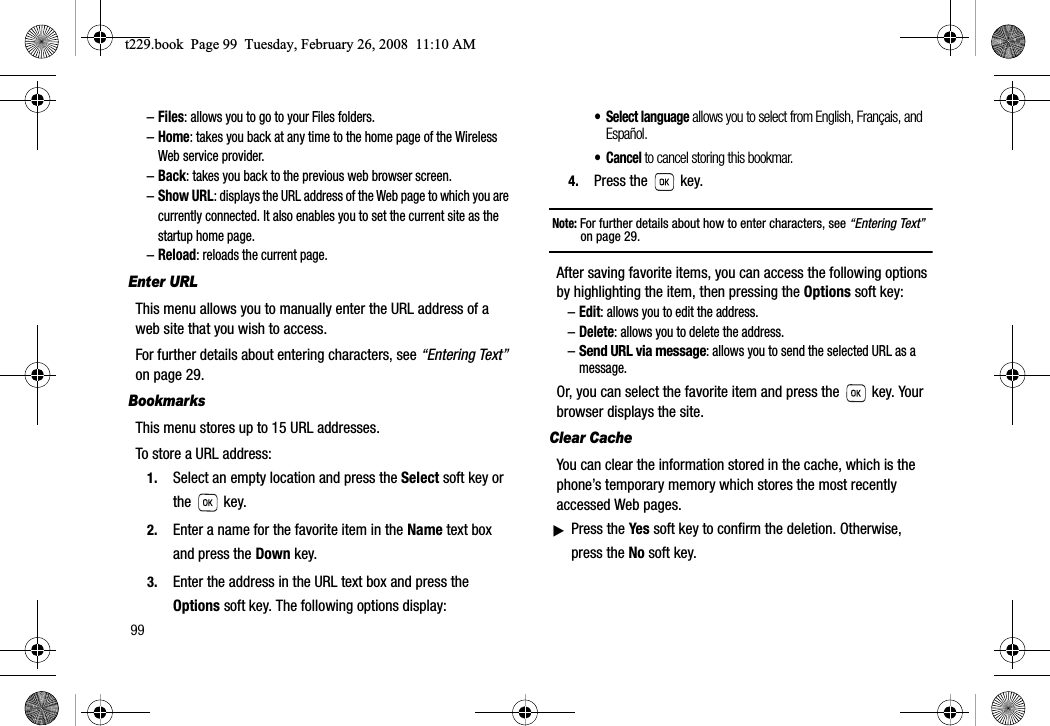 99–Files: allows you to go to your Files folders.–Home: takes you back at any time to the home page of the Wireless Web service provider.–Back: takes you back to the previous web browser screen.–Show URL: displays the URL address of the Web page to which you are currently connected. It also enables you to set the current site as the startup home page.–Reload: reloads the current page.Enter URLThis menu allows you to manually enter the URL address of a web site that you wish to access.For further details about entering characters, see “Entering Text”on page 29.BookmarksThis menu stores up to 15 URL addresses.To store a URL address:1. Select an empty location and press the Select soft key or the  key.2. Enter a name for the favorite item in the Name text box and press the Down key.3. Enter the address in the URL text box and press the Options soft key. The following options display:• Select language allows you to select from English, Français, and Español.• Cancel to cancel storing this bookmar.4. Press the   key.Note: For further details about how to enter characters, see “Entering Text”on page 29.After saving favorite items, you can access the following options by highlighting the item, then pressing the Options soft key:–Edit: allows you to edit the address.–Delete: allows you to delete the address.–Send URL via message: allows you to send the selected URL as a message.Or, you can select the favorite item and press the   key. Your browser displays the site.Clear CacheYou can clear the information stored in the cache, which is the phone’s temporary memory which stores the most recently accessed Web pages.ᮣPress the Yes soft key to confirm the deletion. Otherwise, press the No soft key.t229.book  Page 99  Tuesday, February 26, 2008  11:10 AM