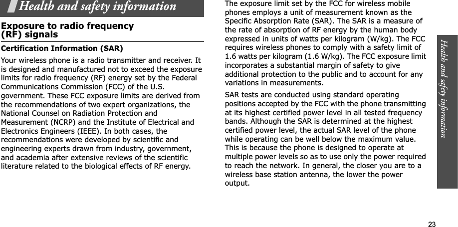 Health and safety information  23Health and safety informationExposure to radio frequency(RF) signalsCertification Information (SAR)Your wireless phone is a radio transmitter and receiver. It is designed and manufactured not to exceed the exposure limits for radio frequency (RF) energy set by the Federal Communications Commission (FCC) of the U.S. government. These FCC exposure limits are derived from the recommendations of two expert organizations, the National Counsel on Radiation Protection and Measurement (NCRP) and the Institute of Electrical and Electronics Engineers (IEEE). In both cases, the recommendations were developed by scientific and engineering experts drawn from industry, government, and academia after extensive reviews of the scientific literature related to the biological effects of RF energy.The exposure limit set by the FCC for wireless mobile phones employs a unit of measurement known as the Specific Absorption Rate (SAR). The SAR is a measure of the rate of absorption of RF energy by the human body expressed in units of watts per kilogram (W/kg). The FCC requires wireless phones to comply with a safety limit of 1.6 watts per kilogram (1.6 W/kg). The FCC exposure limit incorporates a substantial margin of safety to give additional protection to the public and to account for any variations in measurements.SAR tests are conducted using standard operating positions accepted by the FCC with the phone transmitting at its highest certified power level in all tested frequency bands. Although the SAR is determined at the highest certified power level, the actual SAR level of the phone while operating can be well below the maximum value. This is because the phone is designed to operate at multiple power levels so as to use only the power required to reach the network. In general, the closer you are to a wireless base station antenna, the lower the power output.