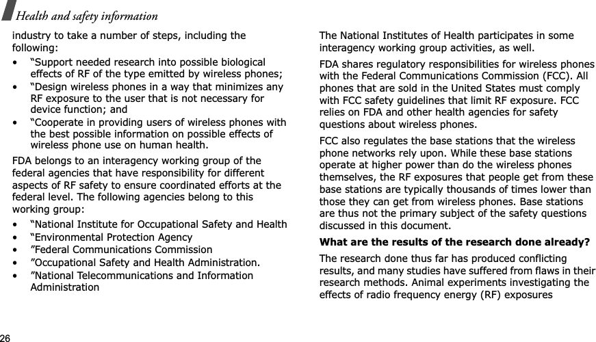 26Health and safety informationindustry to take a number of steps, including the following:• “Support needed research into possible biological effects of RF of the type emitted by wireless phones;• “Design wireless phones in a way that minimizes any RF exposure to the user that is not necessary for device function; and• “Cooperate in providing users of wireless phones with the best possible information on possible effects of wireless phone use on human health.FDA belongs to an interagency working group of the federal agencies that have responsibility for different aspects of RF safety to ensure coordinated efforts at the federal level. The following agencies belong to this working group:• “National Institute for Occupational Safety and Health• “Environmental Protection Agency• ”Federal Communications Commission• ”Occupational Safety and Health Administration.• ”National Telecommunications and Information AdministrationThe National Institutes of Health participates in some interagency working group activities, as well.FDA shares regulatory responsibilities for wireless phones with the Federal Communications Commission (FCC). All phones that are sold in the United States must comply with FCC safety guidelines that limit RF exposure. FCC relies on FDA and other health agencies for safety questions about wireless phones.FCC also regulates the base stations that the wireless phone networks rely upon. While these base stations operate at higher power than do the wireless phones themselves, the RF exposures that people get from these base stations are typically thousands of times lower than those they can get from wireless phones. Base stations are thus not the primary subject of the safety questions discussed in this document.What are the results of the research done already?The research done thus far has produced conflicting results, and many studies have suffered from flaws in their research methods. Animal experiments investigating the effects of radio frequency energy (RF) exposures 
