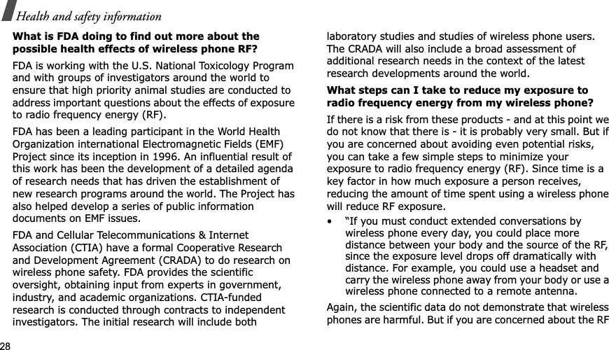 28Health and safety informationWhat is FDA doing to find out more about the possible health effects of wireless phone RF?FDA is working with the U.S. National Toxicology Program and with groups of investigators around the world to ensure that high priority animal studies are conducted to address important questions about the effects of exposure to radio frequency energy (RF).FDA has been a leading participant in the World Health Organization international Electromagnetic Fields (EMF) Project since its inception in 1996. An influential result of this work has been the development of a detailed agenda of research needs that has driven the establishment of new research programs around the world. The Project has also helped develop a series of public information documents on EMF issues.FDA and Cellular Telecommunications &amp; Internet Association (CTIA) have a formal Cooperative Research and Development Agreement (CRADA) to do research on wireless phone safety. FDA provides the scientific oversight, obtaining input from experts in government, industry, and academic organizations. CTIA-funded research is conducted through contracts to independent investigators. The initial research will include both laboratory studies and studies of wireless phone users. The CRADA will also include a broad assessment of additional research needs in the context of the latest research developments around the world.What steps can I take to reduce my exposure to radio frequency energy from my wireless phone?If there is a risk from these products - and at this point we do not know that there is - it is probably very small. But if you are concerned about avoiding even potential risks, you can take a few simple steps to minimize your exposure to radio frequency energy (RF). Since time is a key factor in how much exposure a person receives, reducing the amount of time spent using a wireless phone will reduce RF exposure.• “If you must conduct extended conversations by wireless phone every day, you could place more distance between your body and the source of the RF, since the exposure level drops off dramatically with distance. For example, you could use a headset and carry the wireless phone away from your body or use a wireless phone connected to a remote antenna.Again, the scientific data do not demonstrate that wireless phones are harmful. But if you are concerned about the RF 