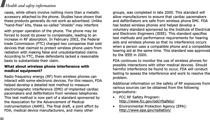 30Health and safety informationcases, while others involve nothing more than a metallic accessory attached to the phone. Studies have shown that these products generally do not work as advertised. Unlike “hand-free” kits, these so-called “shields” may interferewith proper operation of the phone. The phone may be forced to boost its power to compensate, leading to an increase in RF absorption. In February 2002, the Federal trade Commission (FTC) charged two companies that sold devices that claimed to protect wireless phone users from radiation with making false and unsubstantiated claims. According to FTC, these defendants lacked a reasonable basis to substantiate their claim.What about wireless phone interference with medical equipment?Radio frequency energy (RF) from wireless phones can interact with some electronic devices. For this reason, FDA helped develop a detailed test method to measure electromagnetic interference (EMI) of implanted cardiac pacemakers and defibrillators from wireless telephones. This test method is now part of a standard sponsored by the Association for the Advancement of Medical instrumentation (AAMI). The final draft, a joint effort by FDA, medical device manufacturers, and many other groups, was completed in late 2000. This standard will allow manufacturers to ensure that cardiac pacemakers and defibrillators are safe from wireless phone EMI. FDA has tested wireless phones and helped develop a voluntary standard sponsored by the Institute of Electrical and Electronic Engineers (IEEE). This standard specifies test methods and performance requirements for hearing aids and wireless phones so that no interference occurs when a person uses a compatible phone and a compatible hearing aid at the same time. This standard was approved by the IEEE in 2000.FDA continues to monitor the use of wireless phones for possible interactions with other medical devices. Should harmful interference be found to occur, FDA will conduct testing to assess the interference and work to resolve the problem.Additional information on the safety of RF exposures from various sources can be obtained from the following organizations:• FCC RF Safety Program:http://www.fcc.gov/oet/rfsafety/• Environmental Protection Agency (EPA):http://www.epa.gov/radiation/