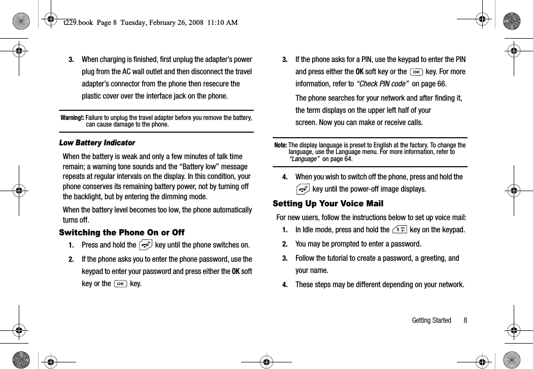 Getting Started       83. When charging is finished, first unplug the adapter’s power plug from the AC wall outlet and then disconnect the travel adapter’s connector from the phone then resecure the plastic cover over the interface jack on the phone.Warning!: Failure to unplug the travel adapter before you remove the battery, can cause damage to the phone.Low Battery IndicatorWhen the battery is weak and only a few minutes of talk time remain; a warning tone sounds and the “Battery low” message repeats at regular intervals on the display. In this condition, your phone conserves its remaining battery power, not by turning off the backlight, but by entering the dimming mode.When the battery level becomes too low, the phone automatically turns off.Switching the Phone On or Off1. Press and hold the   key until the phone switches on.2. If the phone asks you to enter the phone password, use the keypad to enter your password and press either the OK soft key or the   key.3. If the phone asks for a PIN, use the keypad to enter the PIN and press either the OK soft key or the   key. For more information, refer to “Check PIN code”  on page 66.The phone searches for your network and after finding it, the term displays on the upper left half of your screen. Now you can make or receive calls.Note: The display language is preset to English at the factory. To change the language, use the Language menu. For more information, refer to “Language”  on page 64.4. When you wish to switch off the phone, press and hold the    key until the power-off image displays.Setting Up Your Voice MailFor new users, follow the instructions below to set up voice mail:1. In Idle mode, press and hold the   key on the keypad.2. You may be prompted to enter a password.3. Follow the tutorial to create a password, a greeting, and your name.4. These steps may be different depending on your network.t229.book  Page 8  Tuesday, February 26, 2008  11:10 AM