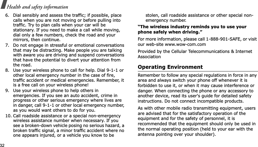 32Health and safety information6. Dial sensibly and assess the traffic; if possible, place calls when you are not moving or before pulling into traffic. Try to plan calls when your car will be stationary. If you need to make a call while moving, dial only a few numbers, check the road and your mirrors, then continue.7. Do not engage in stressful or emotional conversations that may be distracting. Make people you are talking with aware you are driving and suspend conversations that have the potential to divert your attention from the road.8. Use your wireless phone to call for help. Dial 9-1-1 or other local emergency number in the case of fire, traffic accident or medical emergencies. Remember, it is a free call on your wireless phone!9. Use your wireless phone to help others in emergencies. If you see an auto accident, crime in progress or other serious emergency where lives are in danger, call 9-1-1 or other local emergency number, as you would want others to do for you.10. Call roadside assistance or a special non-emergency wireless assistance number when necessary. If you see a broken-down vehicle posing no serious hazard, a broken traffic signal, a minor traffic accident where no one appears injured, or a vehicle you know to be stolen, call roadside assistance or other special non-emergency number.“The wireless industry reminds you to use your phone safely when driving.”For more information, please call 1-888-901-SAFE, or visit our web-site www.wow-com.comProvided by the Cellular Telecommunications &amp; Internet AssociationOperating EnvironmentRemember to follow any special regulations in force in any area and always switch your phone off whenever it is forbidden to use it, or when it may cause interference or danger. When connecting the phone or any accessory to another device, read its user&apos;s guide for detailed safety instructions. Do not connect incompatible products.As with other mobile radio transmitting equipment, users are advised that for the satisfactory operation of the equipment and for the safety of personnel, it is recommended that the equipment should only be used in the normal operating position (held to your ear with the antenna pointing over your shoulder).
