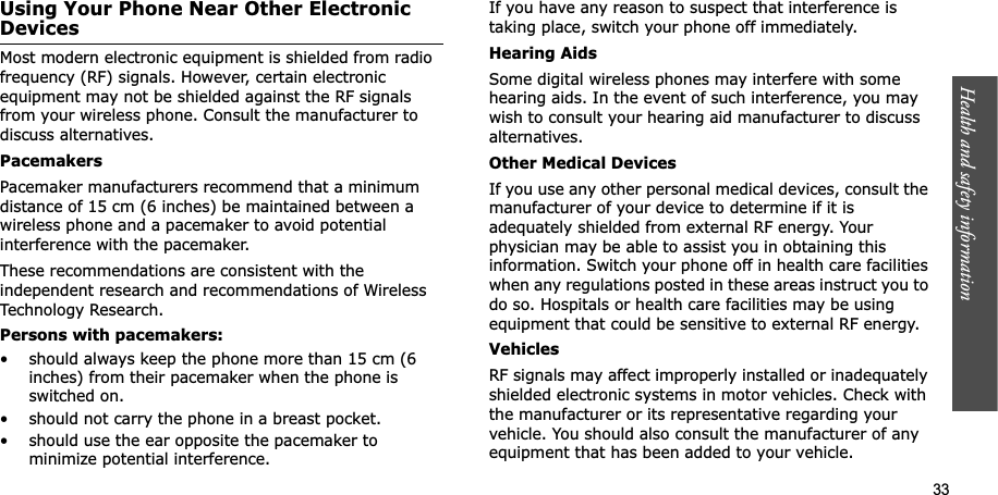 Health and safety information  33Using Your Phone Near Other Electronic DevicesMost modern electronic equipment is shielded from radio frequency (RF) signals. However, certain electronic equipment may not be shielded against the RF signals from your wireless phone. Consult the manufacturer to discuss alternatives.PacemakersPacemaker manufacturers recommend that a minimum distance of 15 cm (6 inches) be maintained between a wireless phone and a pacemaker to avoid potential interference with the pacemaker.These recommendations are consistent with the independent research and recommendations of Wireless Technology Research.Persons with pacemakers:• should always keep the phone more than 15 cm (6 inches) from their pacemaker when the phone is switched on.• should not carry the phone in a breast pocket.• should use the ear opposite the pacemaker to minimize potential interference.If you have any reason to suspect that interference is taking place, switch your phone off immediately.Hearing AidsSome digital wireless phones may interfere with some hearing aids. In the event of such interference, you may wish to consult your hearing aid manufacturer to discuss alternatives.Other Medical DevicesIf you use any other personal medical devices, consult the manufacturer of your device to determine if it is adequately shielded from external RF energy. Your physician may be able to assist you in obtaining this information. Switch your phone off in health care facilities when any regulations posted in these areas instruct you to do so. Hospitals or health care facilities may be using equipment that could be sensitive to external RF energy.VehiclesRF signals may affect improperly installed or inadequately shielded electronic systems in motor vehicles. Check with the manufacturer or its representative regarding your vehicle. You should also consult the manufacturer of any equipment that has been added to your vehicle.