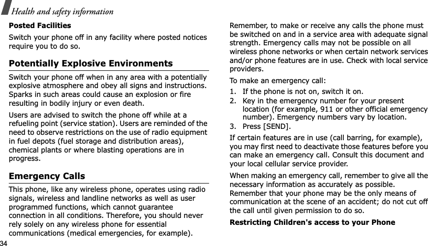 34Health and safety informationPosted FacilitiesSwitch your phone off in any facility where posted notices require you to do so.Potentially Explosive EnvironmentsSwitch your phone off when in any area with a potentially explosive atmosphere and obey all signs and instructions. Sparks in such areas could cause an explosion or fire resulting in bodily injury or even death.Users are advised to switch the phone off while at a refueling point (service station). Users are reminded of the need to observe restrictions on the use of radio equipment in fuel depots (fuel storage and distribution areas), chemical plants or where blasting operations are in progress.Emergency CallsThis phone, like any wireless phone, operates using radio signals, wireless and landline networks as well as user programmed functions, which cannot guarantee connection in all conditions. Therefore, you should never rely solely on any wireless phone for essential communications (medical emergencies, for example).Remember, to make or receive any calls the phone must be switched on and in a service area with adequate signal strength. Emergency calls may not be possible on all wireless phone networks or when certain network services and/or phone features are in use. Check with local service providers.To make an emergency call:1. If the phone is not on, switch it on.2. Key in the emergency number for your present location (for example, 911 or other official emergency number). Emergency numbers vary by location.3. Press [SEND].If certain features are in use (call barring, for example), you may first need to deactivate those features before you can make an emergency call. Consult this document and your local cellular service provider.When making an emergency call, remember to give all the necessary information as accurately as possible. Remember that your phone may be the only means of communication at the scene of an accident; do not cut off the call until given permission to do so.Restricting Children&apos;s access to your Phone