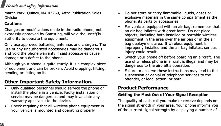 36Health and safety informationmarch Park, Quincy, MA 02269, Attn: Publication Sales Division.CautionsChanges or modifications made in the radio phone, not expressly approved by Samsung, will void the user°Øs authority to operate the equipment.Only use approved batteries, antennas and chargers. The use of any unauthorized accessories may be dangerous and void the phone warranty if said accessories cause damage or a defect to the phone.Although your phone is quite sturdy, it is a complex piece of equipment and can be broken. Avoid dropping, hitting, bending or sitting on it.Other Important Safety Information.• Only qualified personnel should service the phone or install the phone in a vehicle. Faulty installation or service may be dangerous and may invalidate any warranty applicable to the device.• Check regularly that all wireless phone equipment in your vehicle is mounted and operating properly.• Do not store or carry flammable liquids, gases or explosive materials in the same compartment as the phone, its parts or accessories.• For vehicles equipped with an air bag, remember that an air bag inflates with great force. Do not place objects, including both installed or portable wireless equipment in the area over the air bag or in the air bag deployment area. If wireless equipment is improperly installed and the air bag inflates, serious injury could result.• Switch your phone off before boarding an aircraft. The use of wireless phone in aircraft is illegal and may be dangerous to the aircraft&apos;s operation.• Failure to observe these instructions may lead to the suspension or denial of telephone services to the offender, or legal action, or both.Product PerformanceGetting the Most Out of Your Signal ReceptionThe quality of each call you make or receive depends on the signal strength in your area. Your phone informs you of the current signal strength by displaying a number of 
