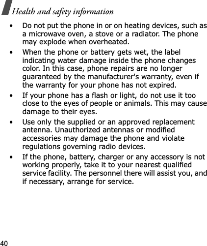 40Health and safety information• Do not put the phone in or on heating devices, such as a microwave oven, a stove or a radiator. The phone may explode when overheated.• When the phone or battery gets wet, the label indicating water damage inside the phone changes color. In this case, phone repairs are no longer guaranteed by the manufacturer&apos;s warranty, even if the warranty for your phone has not expired.• If your phone has a flash or light, do not use it too close to the eyes of people or animals. This may cause damage to their eyes.• Use only the supplied or an approved replacement antenna. Unauthorized antennas or modified accessories may damage the phone and violate regulations governing radio devices.• If the phone, battery, charger or any accessory is not working properly, take it to your nearest qualified service facility. The personnel there will assist you, and if necessary, arrange for service.