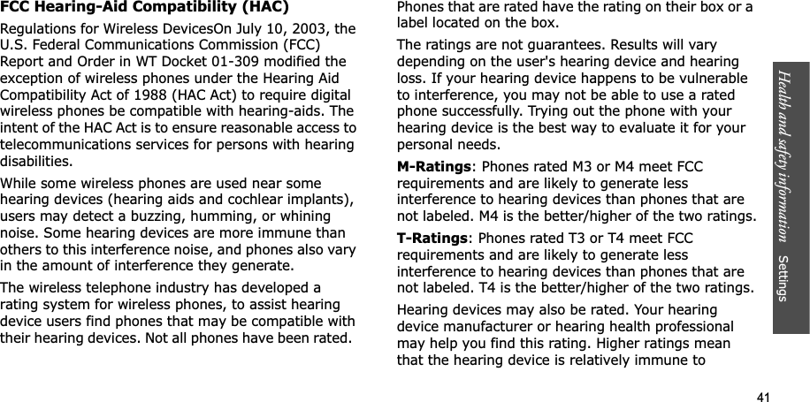 Health and safety information    Settings 41FCC Hearing-Aid Compatibility (HAC)Regulations for Wireless DevicesOn July 10, 2003, the U.S. Federal Communications Commission (FCC) Report and Order in WT Docket 01-309 modified the exception of wireless phones under the Hearing Aid Compatibility Act of 1988 (HAC Act) to require digital wireless phones be compatible with hearing-aids. The intent of the HAC Act is to ensure reasonable access to telecommunications services for persons with hearing disabilities.While some wireless phones are used near some hearing devices (hearing aids and cochlear implants), users may detect a buzzing, humming, or whining noise. Some hearing devices are more immune than others to this interference noise, and phones also vary in the amount of interference they generate.The wireless telephone industry has developed a rating system for wireless phones, to assist hearing device users find phones that may be compatible with their hearing devices. Not all phones have been rated.  Phones that are rated have the rating on their box or a label located on the box.The ratings are not guarantees. Results will vary depending on the user&apos;s hearing device and hearing loss. If your hearing device happens to be vulnerable to interference, you may not be able to use a rated phone successfully. Trying out the phone with your hearing device is the best way to evaluate it for your personal needs.M-Ratings: Phones rated M3 or M4 meet FCC requirements and are likely to generate less interference to hearing devices than phones that are not labeled. M4 is the better/higher of the two ratings.T-Ratings: Phones rated T3 or T4 meet FCC requirements and are likely to generate less interference to hearing devices than phones that are not labeled. T4 is the better/higher of the two ratings.Hearing devices may also be rated. Your hearing device manufacturer or hearing health professional may help you find this rating. Higher ratings mean that the hearing device is relatively immune to 