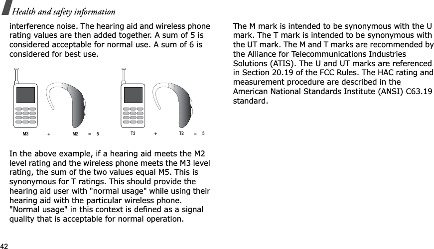 42Health and safety informationinterference noise. The hearing aid and wireless phone rating values are then added together. A sum of 5 is considered acceptable for normal use. A sum of 6 is considered for best use.In the above example, if a hearing aid meets the M2 level rating and the wireless phone meets the M3 level rating, the sum of the two values equal M5. This is synonymous for T ratings. This should provide the hearing aid user with &quot;normal usage&quot; while using their hearing aid with the particular wireless phone. &quot;Normal usage&quot; in this context is defined as a signal quality that is acceptable for normal operation.The M mark is intended to be synonymous with the U mark. The T mark is intended to be synonymous with the UT mark. The M and T marks are recommended by the Alliance for Telecommunications Industries Solutions (ATIS). The U and UT marks are referenced in Section 20.19 of the FCC Rules. The HAC rating and measurement procedure are described in the American National Standards Institute (ANSI) C63.19 standard.M3                 +                    M2         =     5 T3                 +                    T2         =     5