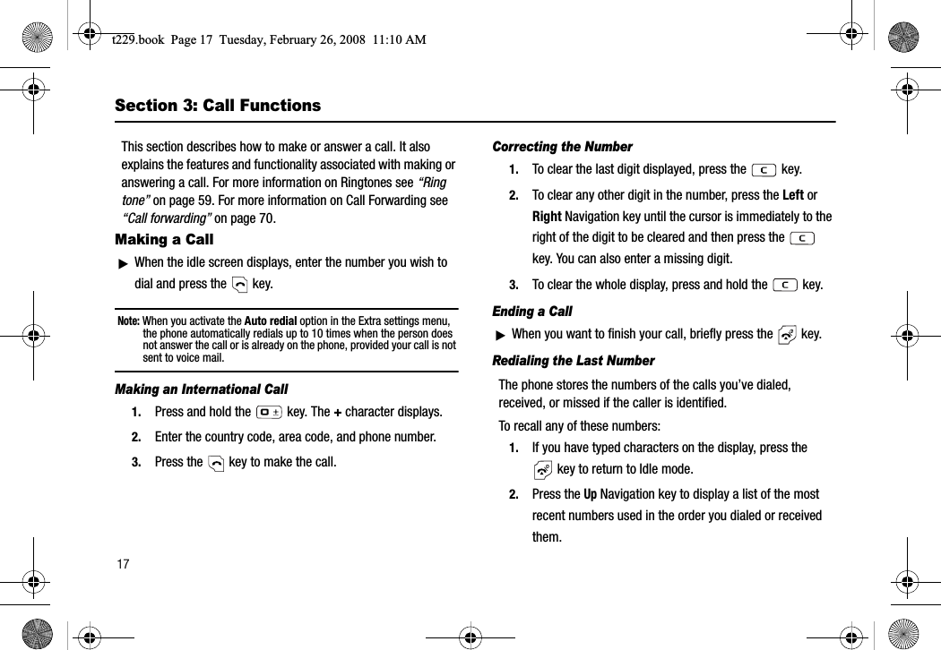 17Section 3: Call FunctionsThis section describes how to make or answer a call. It also explains the features and functionality associated with making or answering a call. For more information on Ringtones see “Ring tone” on page 59. For more information on Call Forwarding see “Call forwarding” on page 70.Making a CallᮣWhen the idle screen displays, enter the number you wish to dial and press the   key.Note: When you activate the Auto redial option in the Extra settings menu, the phone automatically redials up to 10 times when the person does not answer the call or is already on the phone, provided your call is not sent to voice mail. Making an International Call1. Press and hold the  key. The + character displays.2. Enter the country code, area code, and phone number.3. Press the   key to make the call.Correcting the Number1. To clear the last digit displayed, press the   key.2. To clear any other digit in the number, press the Left orRight Navigation key until the cursor is immediately to the right of the digit to be cleared and then press the   key. You can also enter a missing digit.3. To clear the whole display, press and hold the   key. Ending a CallᮣWhen you want to finish your call, briefly press the   key.Redialing the Last NumberThe phone stores the numbers of the calls you’ve dialed, received, or missed if the caller is identified.To recall any of these numbers:1. If you have typed characters on the display, press the  key to return to Idle mode.2. Press the Up Navigation key to display a list of the most recent numbers used in the order you dialed or received them.t229.book  Page 17  Tuesday, February 26, 2008  11:10 AM