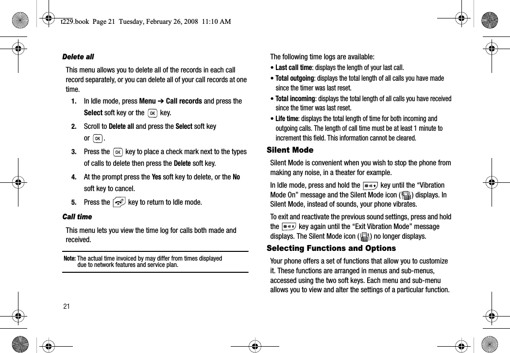 21Delete allThis menu allows you to delete all of the records in each call record separately, or you can delete all of your call records at one time.1. In Idle mode, press Menu ➔ Call records and press the Select soft key or the   key.2. Scroll to Delete all and press the Select soft key or .3. Press the   key to place a check mark next to the types of calls to delete then press the Delete soft key.4. At the prompt press the Yes soft key to delete, or the Nosoft key to cancel.5. Press the   key to return to Idle mode.Call timeThis menu lets you view the time log for calls both made and received.Note: The actual time invoiced by may differ from times displayed due to network features and service plan.The following time logs are available:•Last call time: displays the length of your last call.•Total outgoing: displays the total length of all calls you have made since the timer was last reset.•Total incoming: displays the total length of all calls you have received since the timer was last reset.•Life time: displays the total length of time for both incoming and outgoing calls. The length of call time must be at least 1 minute to increment this field. This information cannot be cleared.Silent ModeSilent Mode is convenient when you wish to stop the phone from making any noise, in a theater for example.In Idle mode, press and hold the   key until the “Vibration Mode On” message and the Silent Mode icon ( ) displays. In Silent Mode, instead of sounds, your phone vibrates.To exit and reactivate the previous sound settings, press and hold the   key again until the “Exit Vibration Mode” message displays. The Silent Mode icon ( ) no longer displays.Selecting Functions and OptionsYour phone offers a set of functions that allow you to customize it. These functions are arranged in menus and sub-menus, accessed using the two soft keys. Each menu and sub-menu allows you to view and alter the settings of a particular function.t229.book  Page 21  Tuesday, February 26, 2008  11:10 AM