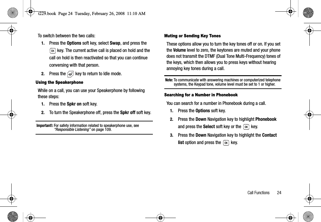 Call Functions       24To switch between the two calls:1. Press the Options soft key, select Swap, and press the  key. The current active call is placed on hold and the call on hold is then reactivated so that you can continue conversing with that person.2. Press the   key to return to Idle mode.Using the SpeakerphoneWhile on a call, you can use your Speakerphone by following these steps:1. Press the Spkr on soft key.2. To turn the Speakerphone off, press the Spkr off soft key.Important!: For safety information related to speakerphone use, see “Responsible Listening” on page 109.Muting or Sending Key TonesThese options allow you to turn the key tones off or on. If you set theVolume level to zero, the keytones are muted and your phone does not transmit the DTMF (Dual Tone Multi-Frequency) tones of the keys, which then allows you to press keys without hearing annoying key tones during a call.Note: To communicate with answering machines or computerized telephone systems, the Keypad tone, volume level must be set to 1 or higher.Searching for a Number in PhonebookYou can search for a number in Phonebook during a call.1. Press the Options soft key.2. Press the Down Navigation key to highlight Phonebookand press the Select soft key or the   key.3. Press the Down Navigation key to highlight the Contact list option and press the   key.t229.book  Page 24  Tuesday, February 26, 2008  11:10 AM