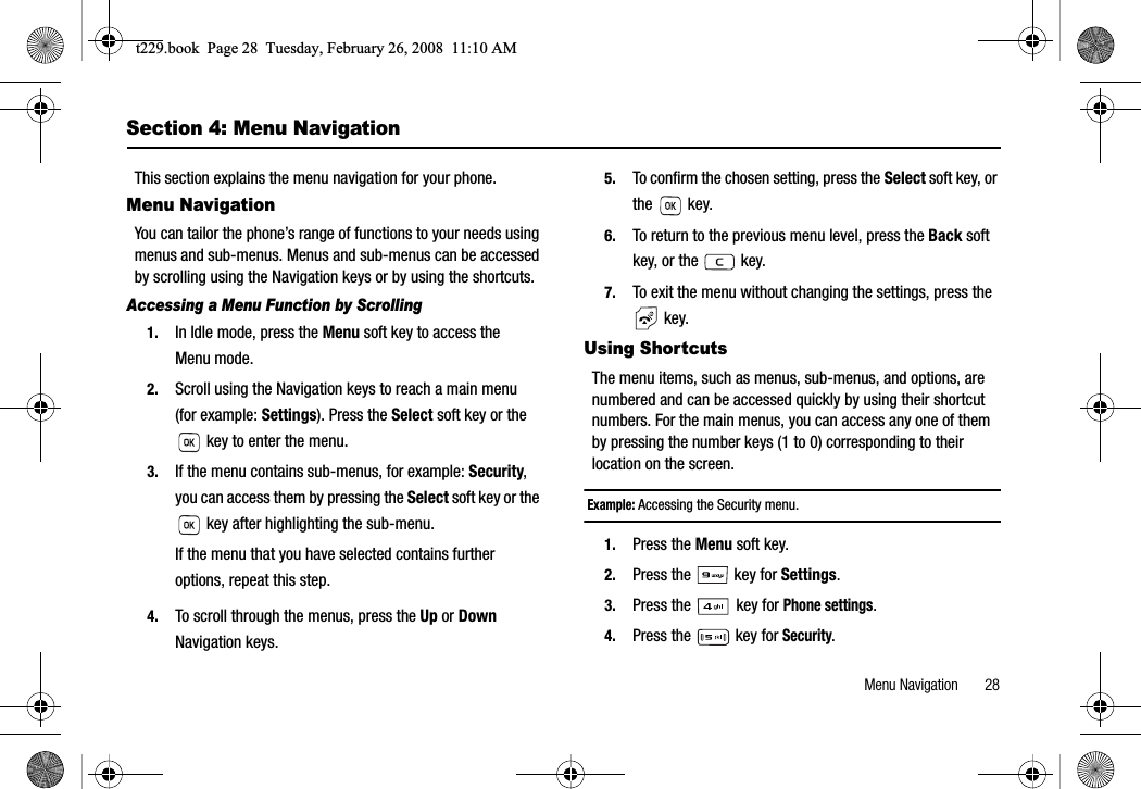 Menu Navigation       28Section 4: Menu NavigationThis section explains the menu navigation for your phone.Menu NavigationYou can tailor the phone’s range of functions to your needs using menus and sub-menus. Menus and sub-menus can be accessed by scrolling using the Navigation keys or by using the shortcuts.Accessing a Menu Function by Scrolling1. In Idle mode, press the Menu soft key to access the Menu mode.2. Scroll using the Navigation keys to reach a main menu (for example: Settings). Press the Select soft key or the  key to enter the menu. 3. If the menu contains sub-menus, for example: Security,you can access them by pressing the Select soft key or the  key after highlighting the sub-menu.If the menu that you have selected contains further options, repeat this step.4. To scroll through the menus, press the Up or DownNavigation keys.5. To confirm the chosen setting, press the Select soft key, or the  key.6. To return to the previous menu level, press the Back soft key, or the   key.7. To exit the menu without changing the settings, press the  key.Using ShortcutsThe menu items, such as menus, sub-menus, and options, are numbered and can be accessed quickly by using their shortcut numbers. For the main menus, you can access any one of them by pressing the number keys (1 to 0) corresponding to their location on the screen.Example: Accessing the Security menu.1. Press the Menu soft key.2. Press the   key for Settings.3. Press the  key for Phone settings.4. Press the   key for Security.t229.book  Page 28  Tuesday, February 26, 2008  11:10 AM