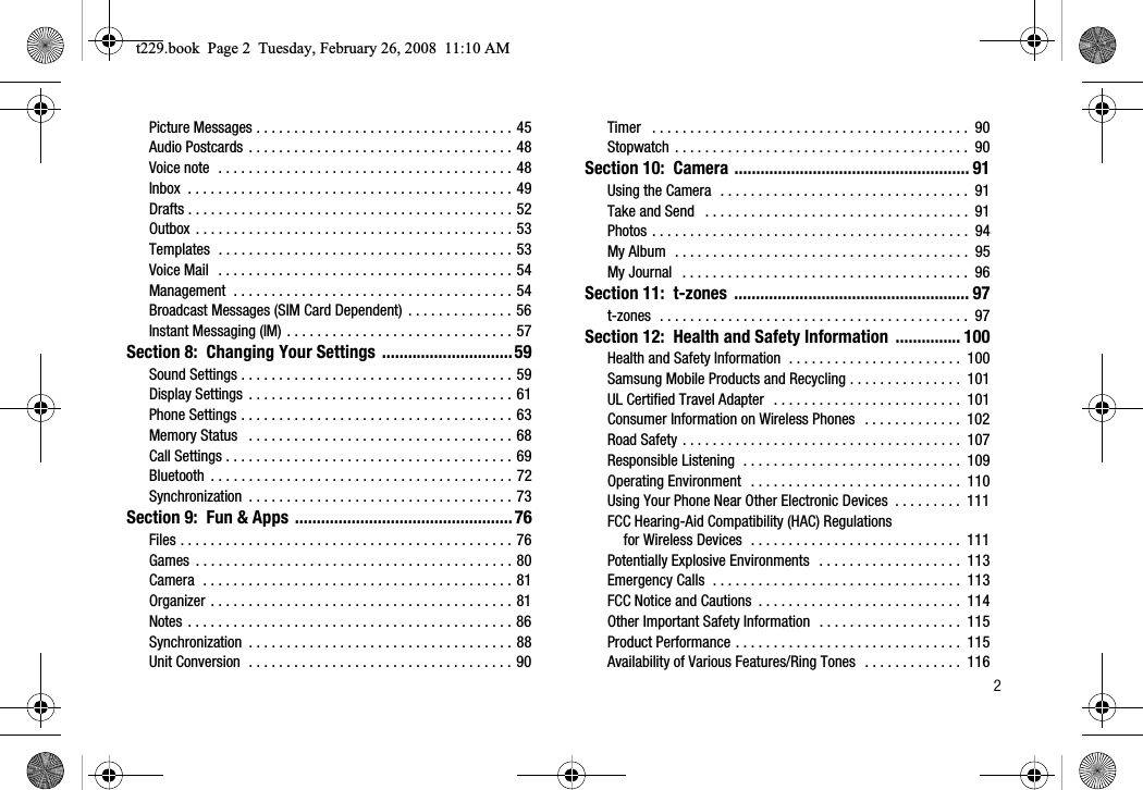        2Picture Messages . . . . . . . . . . . . . . . . . . . . . . . . . . . . . . . . . . 45Audio Postcards . . . . . . . . . . . . . . . . . . . . . . . . . . . . . . . . . . . 48Voice note  . . . . . . . . . . . . . . . . . . . . . . . . . . . . . . . . . . . . . . . 48Inbox  . . . . . . . . . . . . . . . . . . . . . . . . . . . . . . . . . . . . . . . . . . . 49Drafts . . . . . . . . . . . . . . . . . . . . . . . . . . . . . . . . . . . . . . . . . . . 52Outbox . . . . . . . . . . . . . . . . . . . . . . . . . . . . . . . . . . . . . . . . . . 53Templates  . . . . . . . . . . . . . . . . . . . . . . . . . . . . . . . . . . . . . . . 53Voice Mail  . . . . . . . . . . . . . . . . . . . . . . . . . . . . . . . . . . . . . . . 54Management  . . . . . . . . . . . . . . . . . . . . . . . . . . . . . . . . . . . . . 54Broadcast Messages (SIM Card Dependent)  . . . . . . . . . . . . . . 56Instant Messaging (IM) . . . . . . . . . . . . . . . . . . . . . . . . . . . . . . 57Section 8:  Changing Your Settings ..............................59Sound Settings . . . . . . . . . . . . . . . . . . . . . . . . . . . . . . . . . . . . 59Display Settings  . . . . . . . . . . . . . . . . . . . . . . . . . . . . . . . . . . . 61Phone Settings . . . . . . . . . . . . . . . . . . . . . . . . . . . . . . . . . . . . 63Memory Status   . . . . . . . . . . . . . . . . . . . . . . . . . . . . . . . . . . . 68Call Settings . . . . . . . . . . . . . . . . . . . . . . . . . . . . . . . . . . . . . . 69Bluetooth  . . . . . . . . . . . . . . . . . . . . . . . . . . . . . . . . . . . . . . . . 72Synchronization  . . . . . . . . . . . . . . . . . . . . . . . . . . . . . . . . . . . 73Section 9:  Fun &amp; Apps ..................................................76Files . . . . . . . . . . . . . . . . . . . . . . . . . . . . . . . . . . . . . . . . . . . . 76Games  . . . . . . . . . . . . . . . . . . . . . . . . . . . . . . . . . . . . . . . . . . 80Camera  . . . . . . . . . . . . . . . . . . . . . . . . . . . . . . . . . . . . . . . . . 81Organizer . . . . . . . . . . . . . . . . . . . . . . . . . . . . . . . . . . . . . . . . 81Notes . . . . . . . . . . . . . . . . . . . . . . . . . . . . . . . . . . . . . . . . . . . 86Synchronization  . . . . . . . . . . . . . . . . . . . . . . . . . . . . . . . . . . . 88Unit Conversion  . . . . . . . . . . . . . . . . . . . . . . . . . . . . . . . . . . . 90Timer   . . . . . . . . . . . . . . . . . . . . . . . . . . . . . . . . . . . . . . . . . .  90Stopwatch  . . . . . . . . . . . . . . . . . . . . . . . . . . . . . . . . . . . . . . .  90Section 10:  Camera ...................................................... 91Using the Camera  . . . . . . . . . . . . . . . . . . . . . . . . . . . . . . . . .  91Take and Send   . . . . . . . . . . . . . . . . . . . . . . . . . . . . . . . . . . .  91Photos . . . . . . . . . . . . . . . . . . . . . . . . . . . . . . . . . . . . . . . . . .  94My Album  . . . . . . . . . . . . . . . . . . . . . . . . . . . . . . . . . . . . . . .  95My Journal   . . . . . . . . . . . . . . . . . . . . . . . . . . . . . . . . . . . . . .  96Section 11:  t-zones  ...................................................... 97t-zones  . . . . . . . . . . . . . . . . . . . . . . . . . . . . . . . . . . . . . . . . .  97Section 12:  Health and Safety Information  ............... 100Health and Safety Information  . . . . . . . . . . . . . . . . . . . . . . .  100Samsung Mobile Products and Recycling . . . . . . . . . . . . . . .  101UL Certified Travel Adapter  . . . . . . . . . . . . . . . . . . . . . . . . .  101Consumer Information on Wireless Phones   . . . . . . . . . . . . .  102Road Safety . . . . . . . . . . . . . . . . . . . . . . . . . . . . . . . . . . . . .  107Responsible Listening  . . . . . . . . . . . . . . . . . . . . . . . . . . . . .  109Operating Environment  . . . . . . . . . . . . . . . . . . . . . . . . . . . .  110Using Your Phone Near Other Electronic Devices  . . . . . . . . .  111FCC Hearing-Aid Compatibility (HAC) Regulations for Wireless Devices  . . . . . . . . . . . . . . . . . . . . . . . . . . . .  111Potentially Explosive Environments   . . . . . . . . . . . . . . . . . . .  113Emergency Calls  . . . . . . . . . . . . . . . . . . . . . . . . . . . . . . . . .  113FCC Notice and Cautions  . . . . . . . . . . . . . . . . . . . . . . . . . . .  114Other Important Safety Information  . . . . . . . . . . . . . . . . . . .  115Product Performance . . . . . . . . . . . . . . . . . . . . . . . . . . . . . .  115Availability of Various Features/Ring Tones  . . . . . . . . . . . . .  116t229.book  Page 2  Tuesday, February 26, 2008  11:10 AM