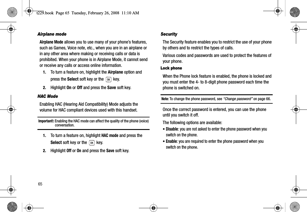 65Airplane modeAirplane Mode allows you to use many of your phone’s features, such as Games, Voice note, etc., when you are in an airplane or in any other area where making or receiving calls or data is prohibited. When your phone is in Airplane Mode, it cannot send or receive any calls or access online information.1. To turn a feature on, highlight the Airplane option and press the Select soft key or the   key.2. Highlight On or Off and press the Save soft key.HAC ModeEnabling HAC (Hearing Aid Compatibility) Mode adjusts the volume for HAC compliant devices used with this handset.Important!: Enabling the HAC mode can affect the quality of the phone (voice) conversation.1. To turn a feature on, highlight HAC mode and press the Select soft key or the   key.2. Highlight Off or On and press the Save soft key.SecurityThe Security feature enables you to restrict the use of your phone by others and to restrict the types of calls.Various codes and passwords are used to protect the features of your phone.Lock phoneWhen the Phone lock feature is enabled, the phone is locked and you must enter the 4- to 8-digit phone password each time the phone is switched on.Note: To change the phone password, see “Change password” on page 66.Once the correct password is entered, you can use the phone until you switch it off.The following options are available:•Disable: you are not asked to enter the phone password when you switch on the phone.•Enable: you are required to enter the phone password when you switch on the phone.t229.book  Page 65  Tuesday, February 26, 2008  11:10 AM