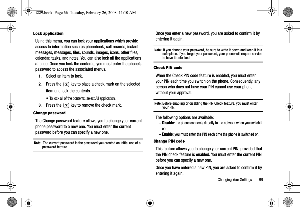 Changing Your Settings       66Lock applicationUsing this menu, you can lock your applications which provide access to information such as phonebook, call records, instant messages, messages, files, sounds, images, icons, other files, calendar, tasks, and notes. You can also lock all the applications at once. Once you lock the contents, you must enter the phone’s password to access the associated menus.1. Select an item to lock.2. Press the   key to place a check mark on the selected item and lock the contents.•To lock all of the contents, select All application.3. Press the   key to remove the check mark.Change passwordThe Change password feature allows you to change your current phone password to a new one. You must enter the current password before you can specify a new one.Note:  The current password is the password you created on initial use of a password feature.Once you enter a new password, you are asked to confirm it by entering it again.Note:  If you change your password, be sure to write it down and keep it in a safe place. If you forget your password, your phone will require service to have it unlocked.Check PIN codeWhen the Check PIN code feature is enabled, you must enter your PIN each time you switch on the phone. Consequently, any person who does not have your PIN cannot use your phone without your approval.Note: Before enabling or disabling the PIN Check feature, you must enter your PIN.The following options are available:–Disable: the phone connects directly to the network when you switch it on.–Enable: you must enter the PIN each time the phone is switched on.Change PIN codeThis feature allows you to change your current PIN, provided that the PIN check feature is enabled. You must enter the current PIN before you can specify a new one.Once you have entered a new PIN, you are asked to confirm it by entering it again.t229.book  Page 66  Tuesday, February 26, 2008  11:10 AM