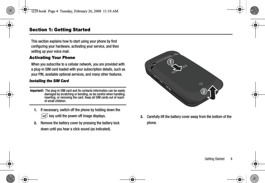 Getting Started       4Section 1: Getting StartedThis section explains how to start using your phone by first configuring your hardware, activating your service, and then setting up your voice mail.Activating Your PhoneWhen you subscribe to a cellular network, you are provided with a plug-in SIM card loaded with your subscription details, such as your PIN, available optional services, and many other features.Installing the SIM CardImportant!:  The plug-in SIM card and its contacts information can be easily damaged by scratching or bending, so be careful when handling, inserting, or removing the card. Keep all SIM cards out of reach of small children.1. If necessary, switch off the phone by holding down the  key until the power-off image displays.2. Remove the battery cover by pressing the battery lock down until you hear a click sound (as indicated).3. Carefully lift the battery cover away from the bottom of the phone.t229.book  Page 4  Tuesday, February 26, 2008  11:10 AM