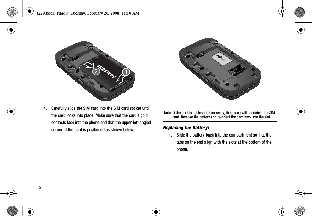 54. Carefully slide the SIM card into the SIM card socket until the card locks into place. Make sure that the card’s gold contacts face into the phone and that the upper-left angled corner of the card is positioned as shown below.Note:  If the card is not inserted correctly, the phone will not detect the SIM card. Remove the battery and re-orient the card back into the slot.Replacing the Battery:1. Slide the battery back into the compartment so that the tabs on the end align with the slots at the bottom of the phone.t229.book  Page 5  Tuesday, February 26, 2008  11:10 AM