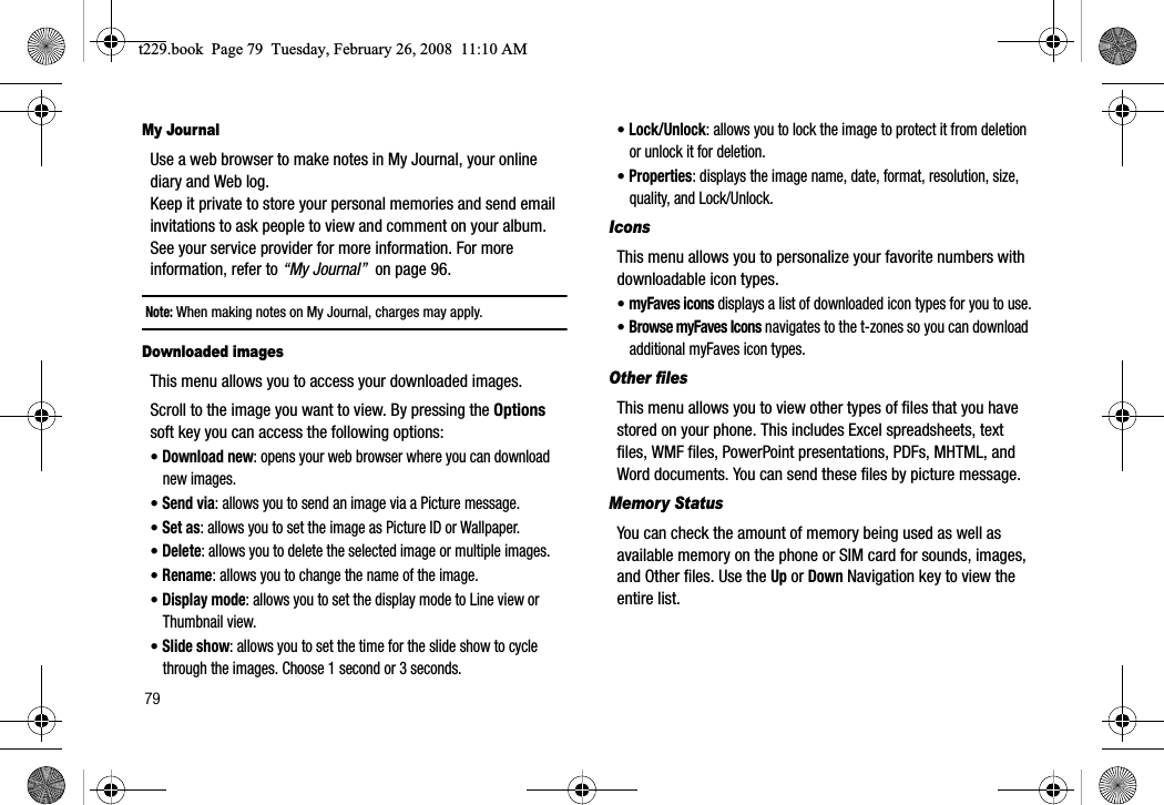 79My JournalUse a web browser to make notes in My Journal, your online diary and Web log. Keep it private to store your personal memories and send email invitations to ask people to view and comment on your album. See your service provider for more information. For more information, refer to “My Journal”  on page 96.Note: When making notes on My Journal, charges may apply.Downloaded imagesThis menu allows you to access your downloaded images.Scroll to the image you want to view. By pressing the Optionssoft key you can access the following options:•Download new: opens your web browser where you can download new images.•Send via: allows you to send an image via a Picture message.•Set as: allows you to set the image as Picture ID or Wallpaper.•Delete: allows you to delete the selected image or multiple images.•Rename: allows you to change the name of the image.•Display mode: allows you to set the display mode to Line view or Thumbnail view.•Slide show: allows you to set the time for the slide show to cycle through the images. Choose 1 second or 3 seconds.•Lock/Unlock: allows you to lock the image to protect it from deletion or unlock it for deletion.•Properties: displays the image name, date, format, resolution, size, quality, and Lock/Unlock.IconsThis menu allows you to personalize your favorite numbers with downloadable icon types.•myFaves icons displays a list of downloaded icon types for you to use.•Browse myFaves Icons navigates to the t-zones so you can download additional myFaves icon types.Other filesThis menu allows you to view other types of files that you have stored on your phone. This includes Excel spreadsheets, text files, WMF files, PowerPoint presentations, PDFs, MHTML, and Word documents. You can send these files by picture message.Memory StatusYou can check the amount of memory being used as well as available memory on the phone or SIM card for sounds, images, and Other files. Use the Up or Down Navigation key to view the entire list.t229.book  Page 79  Tuesday, February 26, 2008  11:10 AM