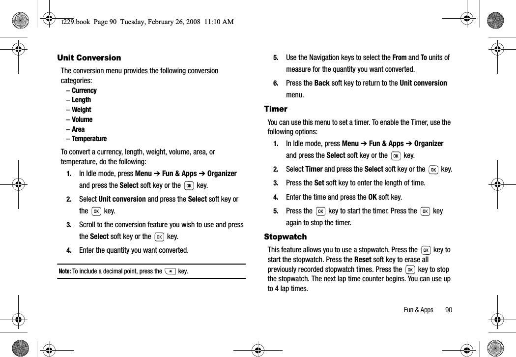 Fun &amp; Apps       90Unit ConversionThe conversion menu provides the following conversion categories:–Currency–Length–Weight–Volume–Area–TemperatureTo convert a currency, length, weight, volume, area, or temperature, do the following: 1. In Idle mode, press Menu ➔ Fun &amp; Apps ➔ Organizerand press the Select soft key or the   key.2. Select Unit conversion and press the Select soft key or the  key.3. Scroll to the conversion feature you wish to use and press the Select soft key or the   key. 4. Enter the quantity you want converted. Note: To include a decimal point, press the   key. 5. Use the Navigation keys to select the From and To units of measure for the quantity you want converted. 6. Press the Back soft key to return to the Unit conversionmenu.TimerYou can use this menu to set a timer. To enable the Timer, use the following options:1. In Idle mode, press Menu ➔ Fun &amp; Apps ➔ Organizerand press the Select soft key or the   key.2. Select Timer and press the Select soft key or the   key.3. Press the Set soft key to enter the length of time.4. Enter the time and press the OK soft key.5. Press the   key to start the timer. Press the   key again to stop the timer.StopwatchThis feature allows you to use a stopwatch. Press the   key to start the stopwatch. Press the Reset soft key to erase all previously recorded stopwatch times. Press the   key to stop the stopwatch. The next lap time counter begins. You can use up to 4 lap times.t229.book  Page 90  Tuesday, February 26, 2008  11:10 AM