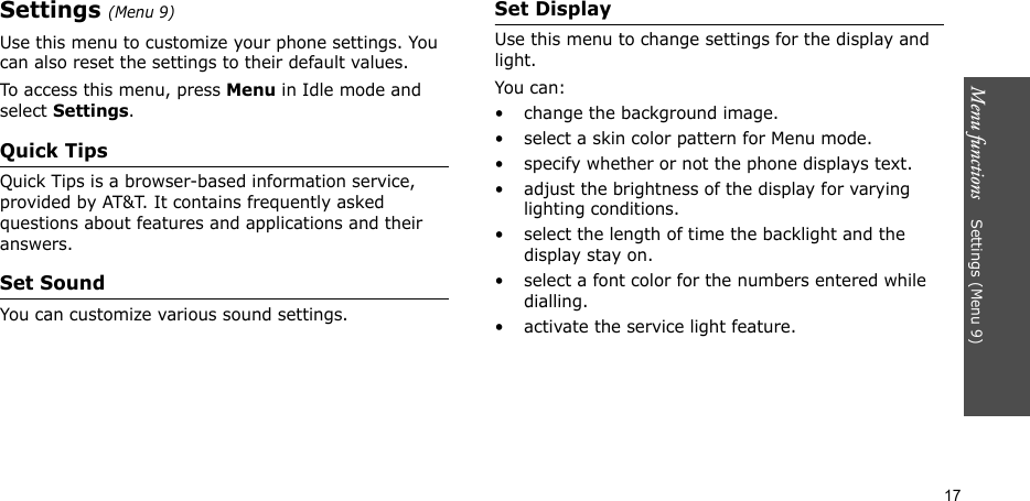 Menu functions    Settings (Menu 9)17Settings (Menu 9)Use this menu to customize your phone settings. You can also reset the settings to their default values.To access this menu, press Menu in Idle mode and select Settings.Quick TipsQuick Tips is a browser-based information service, provided by AT&amp;T. It contains frequently asked questions about features and applications and their answers. Set SoundYou can customize various sound settings.Set DisplayUse this menu to change settings for the display and light.You can:• change the background image.• select a skin color pattern for Menu mode.• specify whether or not the phone displays text.• adjust the brightness of the display for varying lighting conditions.• select the length of time the backlight and the display stay on.• select a font color for the numbers entered while dialling.• activate the service light feature.