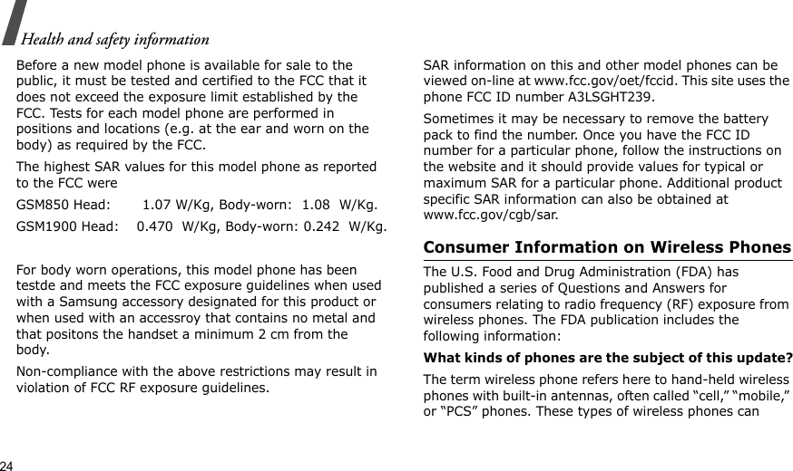 24Health and safety informationBefore a new model phone is available for sale to the public, it must be tested and certified to the FCC that it does not exceed the exposure limit established by the FCC. Tests for each model phone are performed in positions and locations (e.g. at the ear and worn on the body) as required by the FCC. The highest SAR values for this model phone as reported to the FCC were GSM850 Head:       1.07 W/Kg, Body-worn:  1.08  W/Kg.GSM1900 Head:    0.470  W/Kg, Body-worn: 0.242  W/Kg.For body worn operations, this model phone has been testde and meets the FCC exposure guidelines when used with a Samsung accessory designated for this product or when used with an accessroy that contains no metal and that positons the handset a minimum 2 cm from the body. Non-compliance with the above restrictions may result in violation of FCC RF exposure guidelines.SAR information on this and other model phones can be viewed on-line at www.fcc.gov/oet/fccid. This site uses the phone FCC ID number A3LSGHT239.Sometimes it may be necessary to remove the battery pack to find the number. Once you have the FCC ID number for a particular phone, follow the instructions on the website and it should provide values for typical or maximum SAR for a particular phone. Additional product specific SAR information can also be obtained at www.fcc.gov/cgb/sar.Consumer Information on Wireless PhonesThe U.S. Food and Drug Administration (FDA) has published a series of Questions and Answers for consumers relating to radio frequency (RF) exposure from wireless phones. The FDA publication includes the following information:What kinds of phones are the subject of this update?The term wireless phone refers here to hand-held wireless phones with built-in antennas, often called “cell,” “mobile,” or “PCS” phones. These types of wireless phones can 