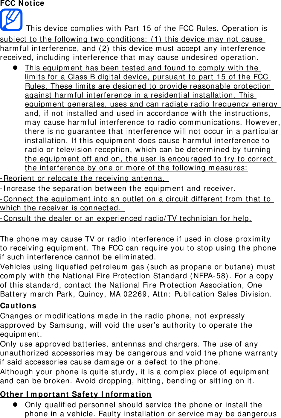 FCC N ot ice  This device com plies with Part  15 of t he FCC Rules. Operation is   subj ect  t o the following t wo conditions:  ( 1)  this device m ay not cause harm ful interference, and ( 2)  this device m ust  accept any interference received, including int erference that  m ay cause undesired operation.  This equipm ent has been tested and found t o com ply wit h the lim its for a Class B digital device, pursuant  t o part  15 of t he FCC Rules. These lim its are designed t o provide reasonable prot ection against harm ful interference in a resident ial installation. This equipm ent  generates, uses and can radiate radio frequency energy and, if not installed and used in accordance wit h t he instructions, m ay cause harm ful int erference to radio com m unicat ions. However, there is no guarant ee that  interference will not  occur in a particular installation. I f t his equipm ent  does cause harm ful interference t o radio or television reception, which can be determ ined by turning the equipm ent  off and on, t he user is encouraged t o t ry t o correct  the int erference by one or m ore of t he following m easures:  - Reorient  or relocate t he receiving ant enna.   - I ncrease t he separation between t he equipm ent  and receiver.   - Connect t he equipm ent  into an outlet on a circuit different from  t hat to which t he receiver is connect ed.   - Consult  t he dealer or an experienced radio/ TV technician for help.  The phone m ay cause TV or radio int erference if used in close proxim it y to receiving equipm ent . The FCC can require you to stop using the phone if such int erference cannot be elim inated. Vehicles using liquefied pet roleum  gas ( such as propane or but ane)  m ust  com ply wit h the Nat ional Fire Protection St andard ( NFPA- 58) . For a copy of t his standard, cont act  t he Nat ional Fire Protection Association, One Battery m arch Park, Quincy, MA 02269, At t n:  Publication Sales Division. Ca ut ion s Changes or m odificat ions m ade in t he radio phone, not  expressly approved by Sam sung, will void the user’s authority to operate t he equipm ent. Only use approved batt eries, ant ennas and chargers. The use of any unauthorized accessories m ay be dangerous and void t he phone warrant y if said accessories cause dam age or a defect  t o the phone. Alt hough your phone is quite sturdy, it is a com plex piece of equipm ent  and can be broken. Avoid dropping, hitting, bending or sitt ing on it . Ot he r I m por tant Safe t y I nform ation  Only qualified personnel should service the phone or install the phone in a vehicle. Faulty installation or service m ay be dangerous 