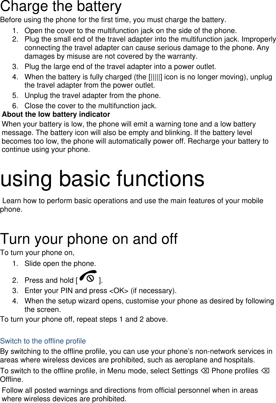  Charge the battery Before using the phone for the first time, you must charge the battery. 1.  Open the cover to the multifunction jack on the side of the phone. 2.  Plug the small end of the travel adapter into the multifunction jack. Improperly connecting the travel adapter can cause serious damage to the phone. Any damages by misuse are not covered by the warranty. 3.  Plug the large end of the travel adapter into a power outlet. 4.  When the battery is fully charged (the [|||||] icon is no longer moving), unplug the travel adapter from the power outlet. 5.  Unplug the travel adapter from the phone. 6.  Close the cover to the multifunction jack. About the low battery indicator When your battery is low, the phone will emit a warning tone and a low battery message. The battery icon will also be empty and blinking. If the battery level becomes too low, the phone will automatically power off. Recharge your battery to continue using your phone.  using basic functions  Learn how to perform basic operations and use the main features of your mobile phone.   Turn your phone on and off To turn your phone on, 1.  Slide open the phone. 2.  Press and hold [ ]. 3.  Enter your PIN and press &lt;OK&gt; (if necessary). 4.  When the setup wizard opens, customise your phone as desired by following the screen. To turn your phone off, repeat steps 1 and 2 above.  Switch to the offline profile By switching to the offline profile, you can use your phone’s non-network services in areas where wireless devices are prohibited, such as aeroplane and hospitals. To switch to the offline profile, in Menu mode, select Settings ⌫ Phone profiles ⌫ Offline. Follow all posted warnings and directions from official personnel when in areas where wireless devices are prohibited. 