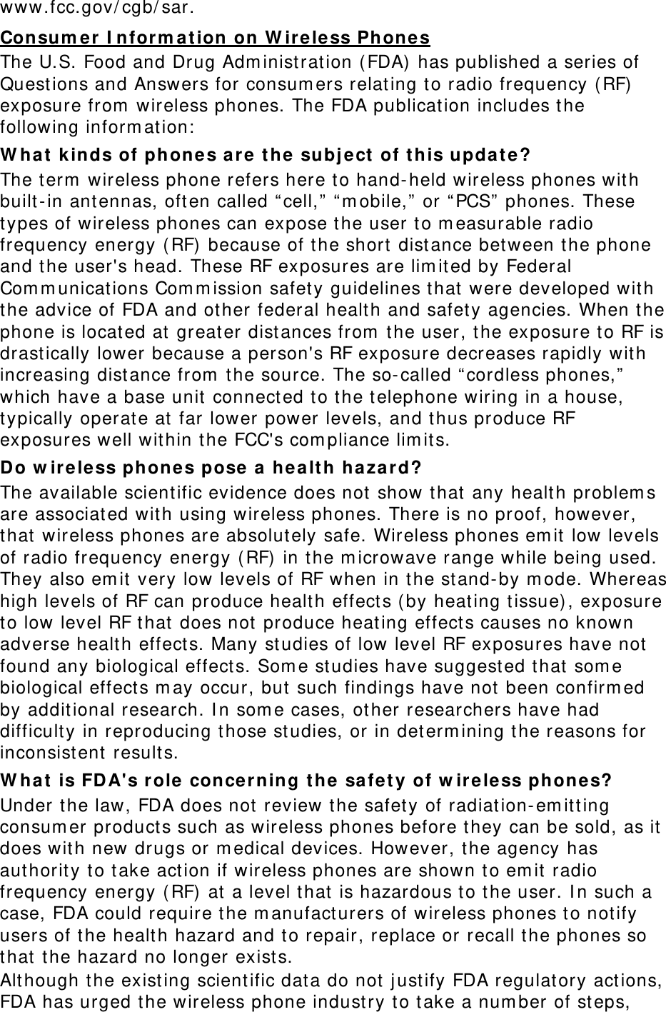 www.fcc.gov/ cgb/ sar. Consum er  I nfor m at ion on W ir ele ss Phon es The U.S. Food and Drug Adm inist ration (FDA) has published a series of Questions and Answers for consum ers relating to radio frequency ( RF)  exposure from  wireless phones. The FDA publication includes t he following inform at ion:  W ha t kinds of phone s are  the subj ect of t his upda t e? The t erm  wireless phone refers here to hand- held wireless phones with built-in antennas, often called “ cell,”  “ m obile,”  or “ PCS”  phones. These types of wireless phones can expose t he user t o m easurable radio frequency energy ( RF) because of the short  distance bet ween the phone and the user&apos;s head. These RF exposures are lim ited by Federal Com m unications Com m ission safet y guidelines that  were developed with the advice of FDA and ot her federal healt h and safety agencies. When t he phone is located at great er dist ances from  t he user, t he exposure t o RF is drast ically lower because a person&apos;s RF exposure decreases rapidly with increasing distance from  t he source. The so- called “ cordless phones,”  which have a base unit connect ed to t he t elephone wiring in a house, typically operate at far lower power levels, and t hus produce RF exposures well within t he FCC&apos;s com pliance lim it s. Do w irele ss phone s pose a h ea lt h hazar d? The available scient ific evidence does not  show that any health problem s are associated wit h using wireless phones. There is no proof, however, that wireless phones are absolut ely safe. Wireless phones em it low levels of radio frequency energy ( RF) in t he m icrowave range while being used. They also em it very low levels of RF when in t he stand- by m ode. Whereas high levels of RF can produce health effect s ( by heat ing t issue) , exposure to low level RF that  does not  produce heating effect s causes no known adverse health effect s. Many st udies of low level RF exposures have not  found any biological effect s. Som e studies have suggest ed t hat som e biological effect s m ay occur, but  such findings have not been confirm ed by additional research. I n som e cases, ot her researchers have had difficulty in reproducing t hose studies, or in det erm ining t he reasons for inconsist ent results. W ha t is FD A&apos;s role  concer ning t he  safe t y of w ir ele ss ph ones? Under the law, FDA does not review the safet y of radiat ion- em itt ing consum er product s such as wireless phones before they can be sold, as it  does wit h new drugs or m edical devices. However, t he agency has aut hority to take act ion if wireless phones are shown t o em it radio frequency energy ( RF)  at a level that  is hazardous t o t he user. I n such a case, FDA could require t he m anufact urers of w ireless phones t o not ify users of t he health hazard and t o repair, replace or recall t he phones so that the hazard no longer exist s. Alt hough t he existing scient ific dat a do not j ust ify FDA regulat ory actions, FDA has urged the wireless phone industry to t ake a num ber of st eps, 
