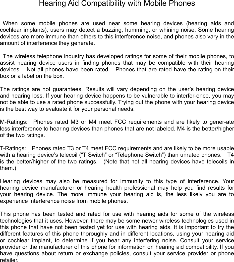 Hearing Aid Compatibility with Mobile Phones   When some mobile phones are used near some hearing devices (hearing aids and cochlear implants), users may detect a buzzing, humming, or whining noise. Some hearing devices are more immune than others to this interference noise, and phones also vary in the amount of interference they generate.    The wireless telephone industry has developed ratings for some of their mobile phones, to assist hearing device users in ﬁnding phones that may be compatible with their hearing devices.    Not all phones have been rated.    Phones that are rated have the rating on their box or a label on the box.    The ratings are not guarantees. Results will vary depending on the user’s hearing device and hearing loss. If your hearing device happens to be vulnerable to interfer-ence, you may not be able to use a rated phone successfully. Trying out the phone with your hearing device is the best way to evaluate it for your personal needs.    M-Ratings:  Phones rated M3 or M4 meet FCC requirements and are likely to gener-ate less interference to hearing devices than phones that are not labeled. M4 is the better/higher of the two ratings.    T-Ratings:    Phones rated T3 or T4 meet FCC requirements and are likely to be more usable with a hearing device’s telecoil (“T Switch” or “Telephone Switch”) than unrated phones.    T4 is the better/higher of the two ratings.  (Note that not all hearing devices have telecoils in them.)   Hearing devices may also be measured for immunity to this type of interference. Your hearing device manufacturer or hearing health professional may help you ﬁnd results for your hearing device. The more immune your hearing aid is, the less likely you are to experience interference noise from mobile phones.    This phone has been tested and rated for use with hearing aids for some of the wireless technologies that it uses. However, there may be some newer wireless technologies used in this phone that have not been tested yet for use with hearing aids. It is important to try the different features of this phone thoroughly and in different locations, using your hearing aid or cochlear implant, to determine if you hear any interfering noise. Consult your service provider or the manufacturer of this phone for information on hearing aid compatibility. If you have questions about return or exchange policies, consult your service provider or phone retailer. 