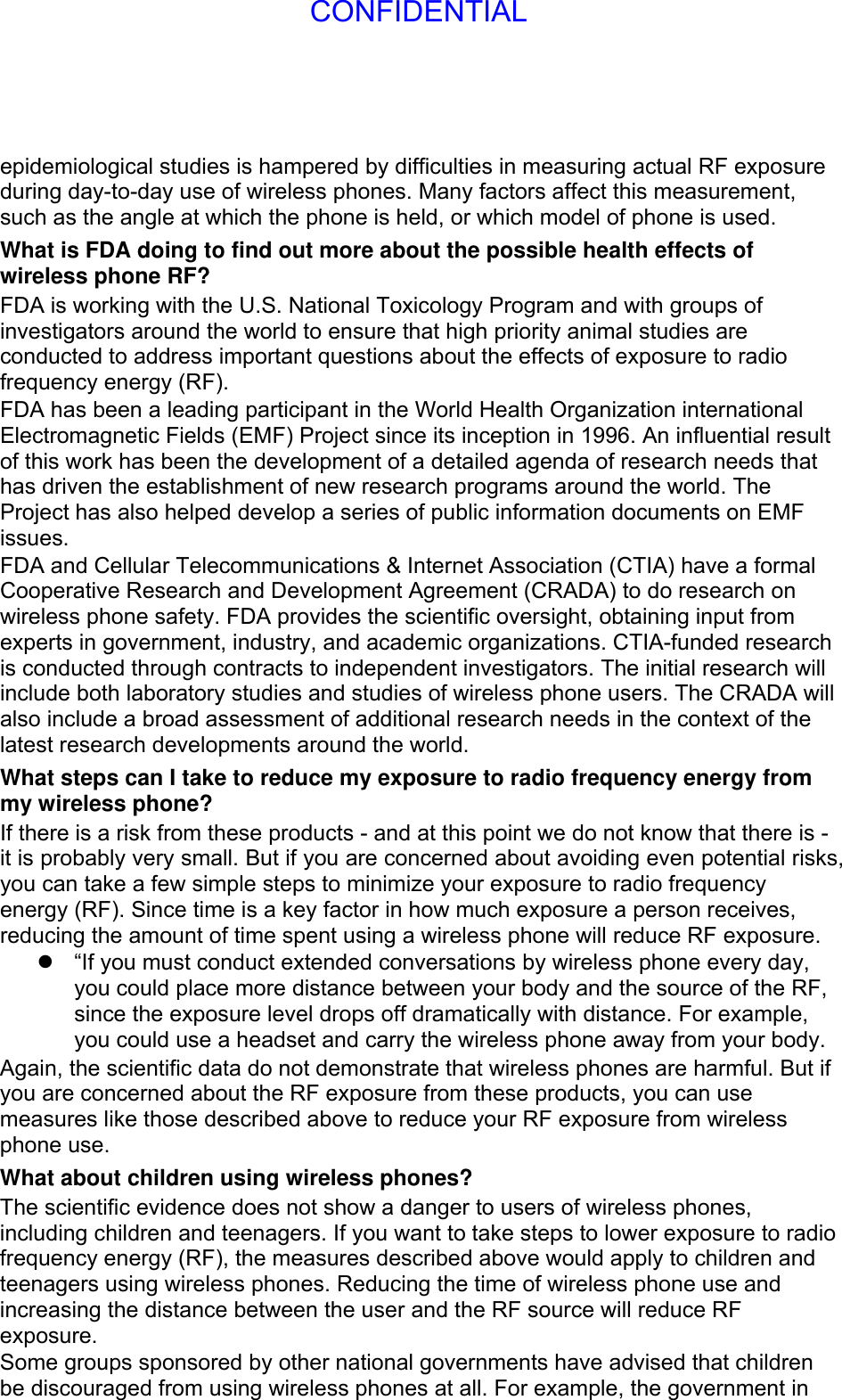 epidemiological studies is hampered by difficulties in measuring actual RF exposure during day-to-day use of wireless phones. Many factors affect this measurement, such as the angle at which the phone is held, or which model of phone is used. What is FDA doing to find out more about the possible health effects of wireless phone RF? FDA is working with the U.S. National Toxicology Program and with groups of investigators around the world to ensure that high priority animal studies are conducted to address important questions about the effects of exposure to radio frequency energy (RF). FDA has been a leading participant in the World Health Organization international Electromagnetic Fields (EMF) Project since its inception in 1996. An influential result of this work has been the development of a detailed agenda of research needs that has driven the establishment of new research programs around the world. The Project has also helped develop a series of public information documents on EMF issues. FDA and Cellular Telecommunications &amp; Internet Association (CTIA) have a formal Cooperative Research and Development Agreement (CRADA) to do research on wireless phone safety. FDA provides the scientific oversight, obtaining input from experts in government, industry, and academic organizations. CTIA-funded research is conducted through contracts to independent investigators. The initial research will include both laboratory studies and studies of wireless phone users. The CRADA will also include a broad assessment of additional research needs in the context of the latest research developments around the world. What steps can I take to reduce my exposure to radio frequency energy from my wireless phone? If there is a risk from these products - and at this point we do not know that there is - it is probably very small. But if you are concerned about avoiding even potential risks, you can take a few simple steps to minimize your exposure to radio frequency energy (RF). Since time is a key factor in how much exposure a person receives, reducing the amount of time spent using a wireless phone will reduce RF exposure.   “If you must conduct extended conversations by wireless phone every day, you could place more distance between your body and the source of the RF, since the exposure level drops off dramatically with distance. For example, you could use a headset and carry the wireless phone away from your body. Again, the scientific data do not demonstrate that wireless phones are harmful. But if you are concerned about the RF exposure from these products, you can use measures like those described above to reduce your RF exposure from wireless phone use. What about children using wireless phones? The scientific evidence does not show a danger to users of wireless phones, including children and teenagers. If you want to take steps to lower exposure to radio frequency energy (RF), the measures described above would apply to children and teenagers using wireless phones. Reducing the time of wireless phone use and increasing the distance between the user and the RF source will reduce RF exposure. Some groups sponsored by other national governments have advised that children be discouraged from using wireless phones at all. For example, the government in CONFIDENTIAL