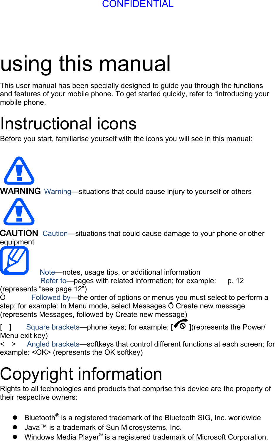 using this manual This user manual has been specially designed to guide you through the functions and features of your mobile phone. To get started quickly, refer to “introducing your mobile phone,  Instructional icons Before you start, familiarise yourself with the icons you will see in this manual:     Warning—situations that could cause injury to yourself or others  Caution—situations that could cause damage to your phone or other equipment    Note—notes, usage tips, or additional information   　       Refer to—pages with related information; for example:   p. 12 　(represents “see page 12”) Õ       Followed by—the order of options or menus you must select to perform a step; for example: In Menu mode, select Messages Õ Create new message (represents Messages, followed by Create new message) [  ]    Square brackets—phone keys; for example: [ ](represents the Power/ Menu exit key) &lt;  &gt;   Angled brackets—softkeys that control different functions at each screen; for example: &lt;OK&gt; (represents the OK softkey)  Copyright information Rights to all technologies and products that comprise this device are the property of their respective owners:   Bluetooth® is a registered trademark of the Bluetooth SIG, Inc. worldwide   Java™ is a trademark of Sun Microsystems, Inc.  Windows Media Player® is a registered trademark of Microsoft Corporation.  CONFIDENTIAL