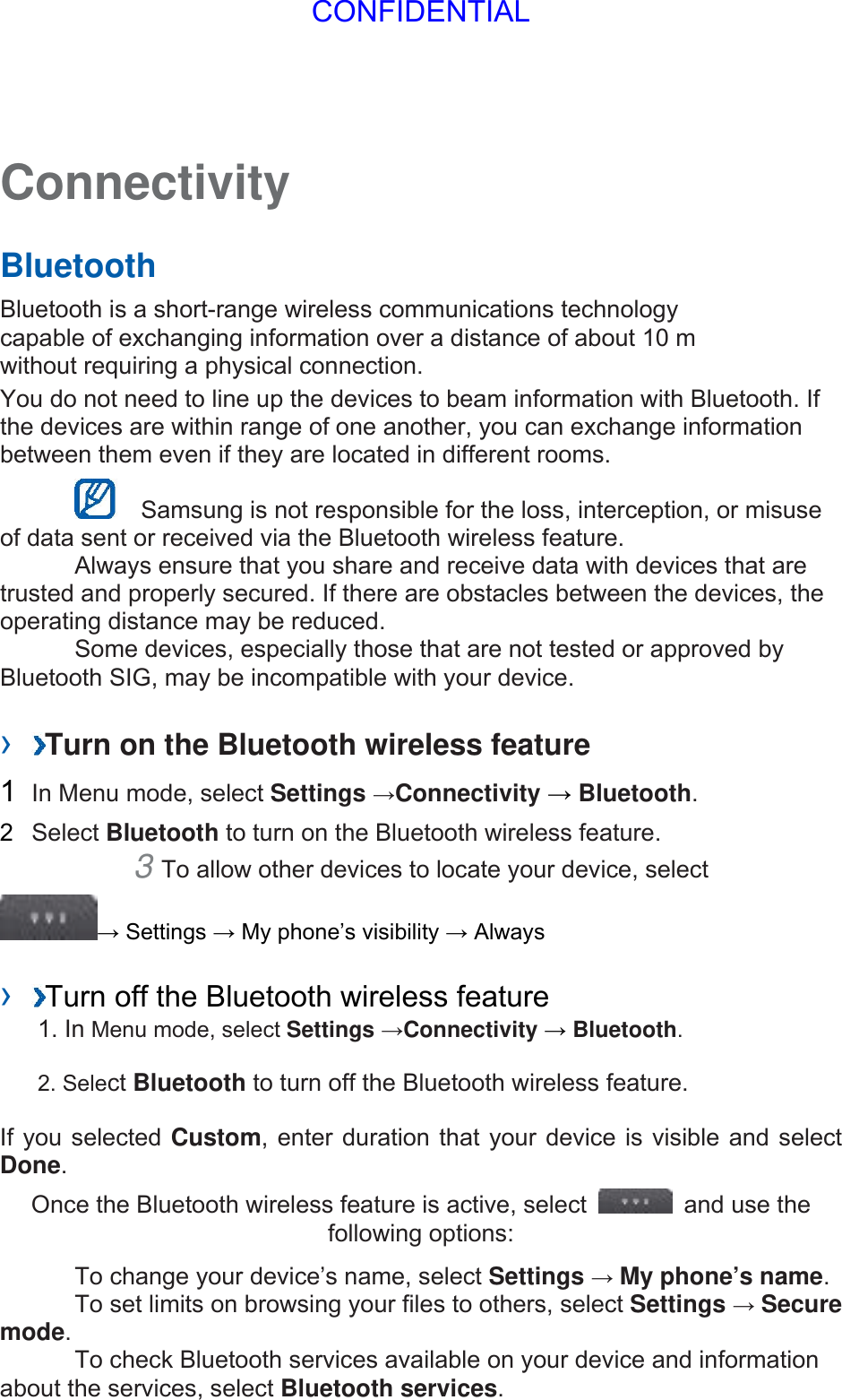 Connectivity   Bluetooth   Bluetooth is a short-range wireless communications technology capable of exchanging information over a distance of about 10 m without requiring a physical connection.   You do not need to line up the devices to beam information with Bluetooth. If the devices are within range of one another, you can exchange information between them even if they are located in different rooms.      Samsung is not responsible for the loss, interception, or misuse of data sent or received via the Bluetooth wireless feature.     Always ensure that you share and receive data with devices that are trusted and properly secured. If there are obstacles between the devices, the operating distance may be reduced.     Some devices, especially those that are not tested or approved by Bluetooth SIG, may be incompatible with your device.    ›  Turn on the Bluetooth wireless feature   1  In Menu mode, select Settings →Connectivity → Bluetooth.  2  Select Bluetooth to turn on the Bluetooth wireless feature.   3 To allow other devices to locate your device, select   → Settings → My phone’s visibility → Always    ›  Turn off the Bluetooth wireless feature   1. In Menu mode, select Settings →Connectivity → Bluetooth. 2. Select Bluetooth to turn off the Bluetooth wireless feature. If you selected Custom, enter duration that your device is visible and select Done.  Once the Bluetooth wireless feature is active, select    and use the following options:     To change your device’s name, select Settings → My phone’s name.    To set limits on browsing your files to others, select Settings → Secure mode.    To check Bluetooth services available on your device and information about the services, select Bluetooth services.   CONFIDENTIAL