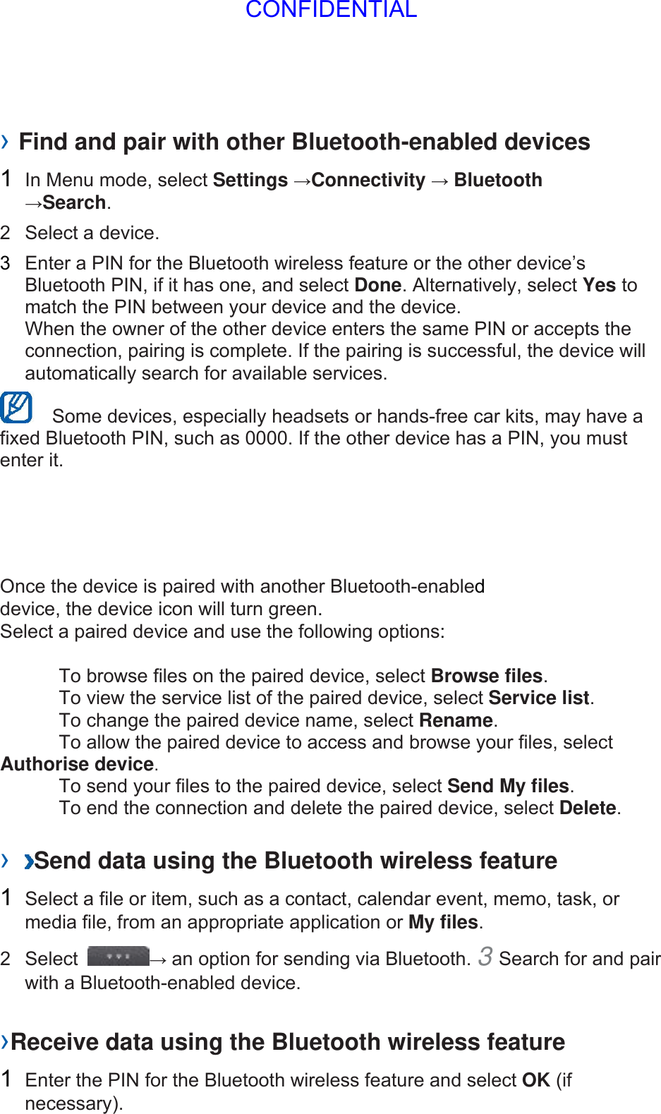 › Find and pair with other Bluetooth-enabled devices   1  In Menu mode, select Settings →Connectivity → Bluetooth →Search.  2  Select a device.   3  Enter a PIN for the Bluetooth wireless feature or the other device’s Bluetooth PIN, if it has one, and select Done. Alternatively, select Yes to match the PIN between your device and the device.   When the owner of the other device enters the same PIN or accepts the connection, pairing is complete. If the pairing is successful, the device will automatically search for available services.     Some devices, especially headsets or hands-free car kits, may have a fixed Bluetooth PIN, such as 0000. If the other device has a PIN, you must enter it.   Once the device is paired with another Bluetooth-enabled device, the device icon will turn green. Select a paired device and use the following options:    To browse files on the paired device, select Browse files.    To view the service list of the paired device, select Service list.    To change the paired device name, select Rename.   To allow the paired device to access and browse your files, select Authorise device.    To send your files to the paired device, select Send My files.    To end the connection and delete the paired device, select Delete.   ›  Send data using the Bluetooth wireless feature   1  Select a file or item, such as a contact, calendar event, memo, task, or media file, from an appropriate application or My files.  2 Select  → an option for sending via Bluetooth. 3 Search for and pair with a Bluetooth-enabled device.   ›Receive data using the Bluetooth wireless feature   1  Enter the PIN for the Bluetooth wireless feature and select OK (if necessary).  CONFIDENTIAL