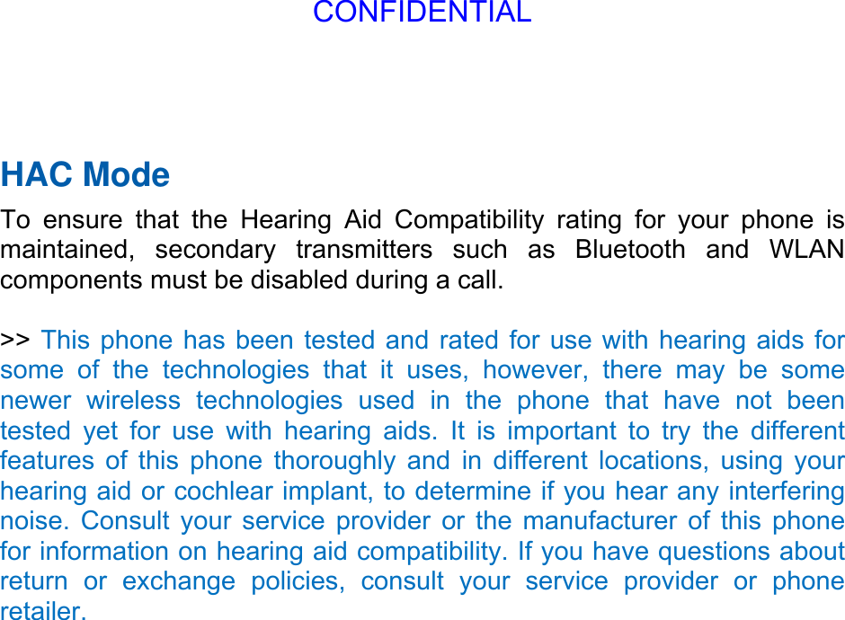 HAC Mode   To ensure that the Hearing Aid Compatibility rating for your phone is maintained, secondary transmitters such as Bluetooth and WLAN components must be disabled during a call.    &gt;&gt; This phone has been tested and rated for use with hearing aids for some of the technologies that it uses, however, there may be some newer wireless technologies used in the phone that have not been tested yet for use with hearing aids. It is important to try the different features of this phone thoroughly and in different locations, using your hearing aid or cochlear implant, to determine if you hear any interfering noise. Consult your service provider or the manufacturer of this phone for information on hearing aid compatibility. If you have questions about return or exchange policies, consult your service provider or phone retailer. CONFIDENTIAL